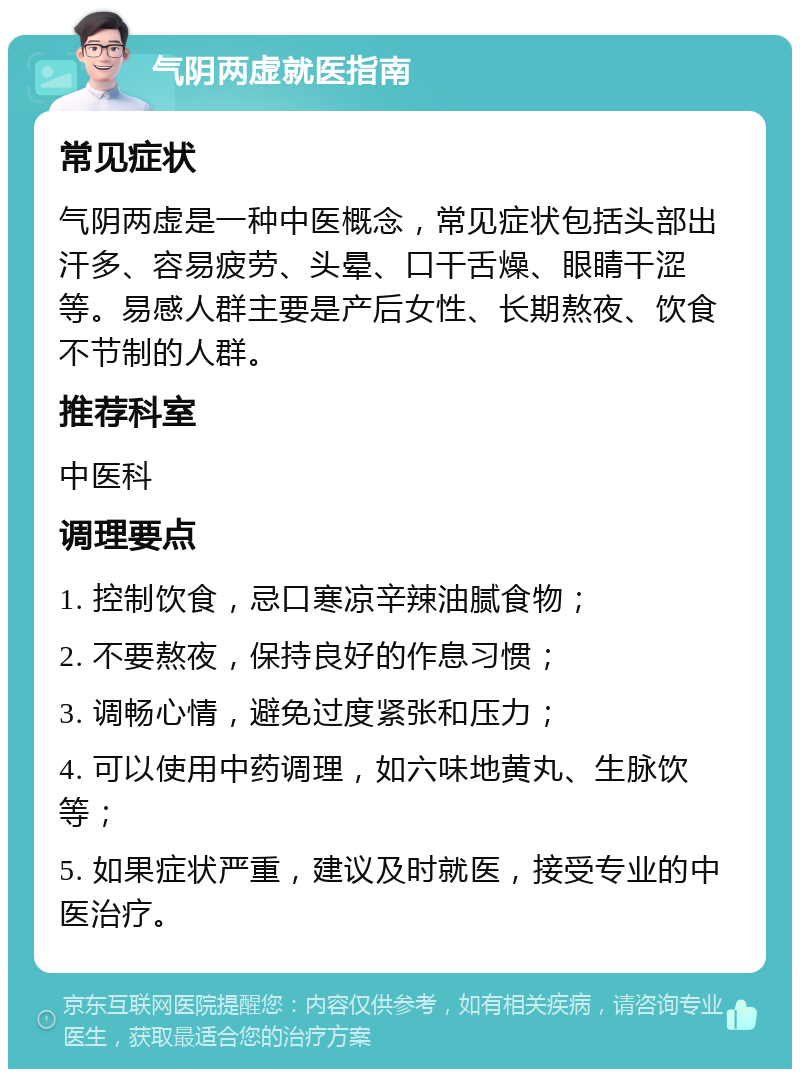 气阴两虚就医指南 常见症状 气阴两虚是一种中医概念，常见症状包括头部出汗多、容易疲劳、头晕、口干舌燥、眼睛干涩等。易感人群主要是产后女性、长期熬夜、饮食不节制的人群。 推荐科室 中医科 调理要点 1. 控制饮食，忌口寒凉辛辣油腻食物； 2. 不要熬夜，保持良好的作息习惯； 3. 调畅心情，避免过度紧张和压力； 4. 可以使用中药调理，如六味地黄丸、生脉饮等； 5. 如果症状严重，建议及时就医，接受专业的中医治疗。