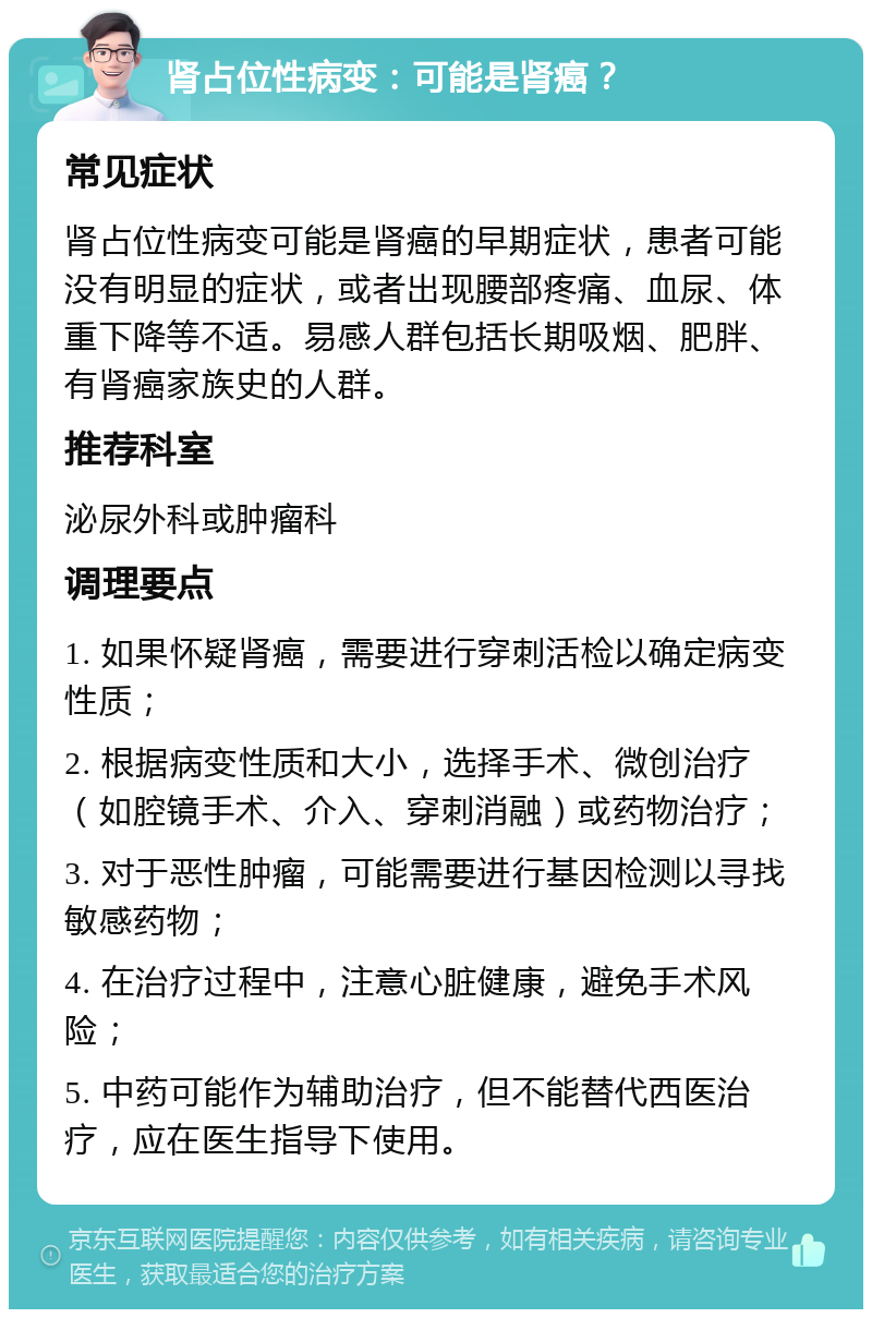 肾占位性病变：可能是肾癌？ 常见症状 肾占位性病变可能是肾癌的早期症状，患者可能没有明显的症状，或者出现腰部疼痛、血尿、体重下降等不适。易感人群包括长期吸烟、肥胖、有肾癌家族史的人群。 推荐科室 泌尿外科或肿瘤科 调理要点 1. 如果怀疑肾癌，需要进行穿刺活检以确定病变性质； 2. 根据病变性质和大小，选择手术、微创治疗（如腔镜手术、介入、穿刺消融）或药物治疗； 3. 对于恶性肿瘤，可能需要进行基因检测以寻找敏感药物； 4. 在治疗过程中，注意心脏健康，避免手术风险； 5. 中药可能作为辅助治疗，但不能替代西医治疗，应在医生指导下使用。