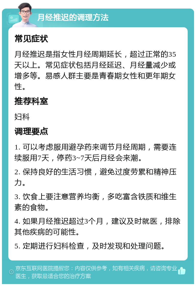 月经推迟的调理方法 常见症状 月经推迟是指女性月经周期延长，超过正常的35天以上。常见症状包括月经延迟、月经量减少或增多等。易感人群主要是青春期女性和更年期女性。 推荐科室 妇科 调理要点 1. 可以考虑服用避孕药来调节月经周期，需要连续服用7天，停药3~7天后月经会来潮。 2. 保持良好的生活习惯，避免过度劳累和精神压力。 3. 饮食上要注意营养均衡，多吃富含铁质和维生素的食物。 4. 如果月经推迟超过3个月，建议及时就医，排除其他疾病的可能性。 5. 定期进行妇科检查，及时发现和处理问题。