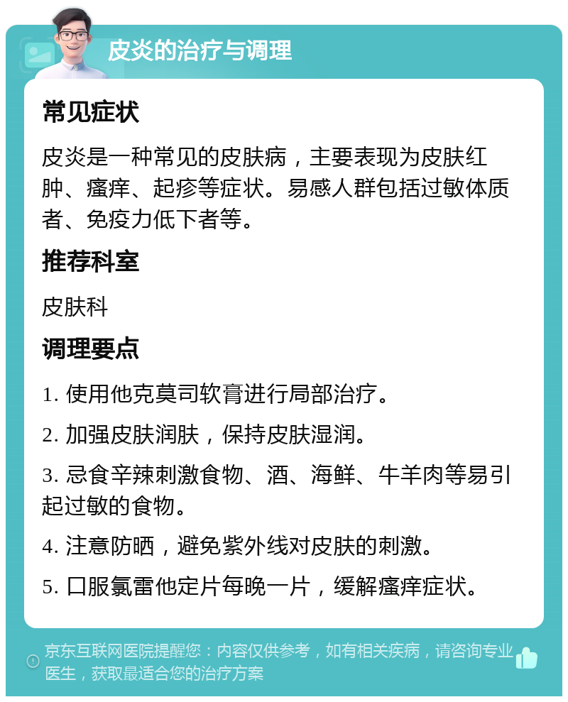 皮炎的治疗与调理 常见症状 皮炎是一种常见的皮肤病，主要表现为皮肤红肿、瘙痒、起疹等症状。易感人群包括过敏体质者、免疫力低下者等。 推荐科室 皮肤科 调理要点 1. 使用他克莫司软膏进行局部治疗。 2. 加强皮肤润肤，保持皮肤湿润。 3. 忌食辛辣刺激食物、酒、海鲜、牛羊肉等易引起过敏的食物。 4. 注意防晒，避免紫外线对皮肤的刺激。 5. 口服氯雷他定片每晚一片，缓解瘙痒症状。