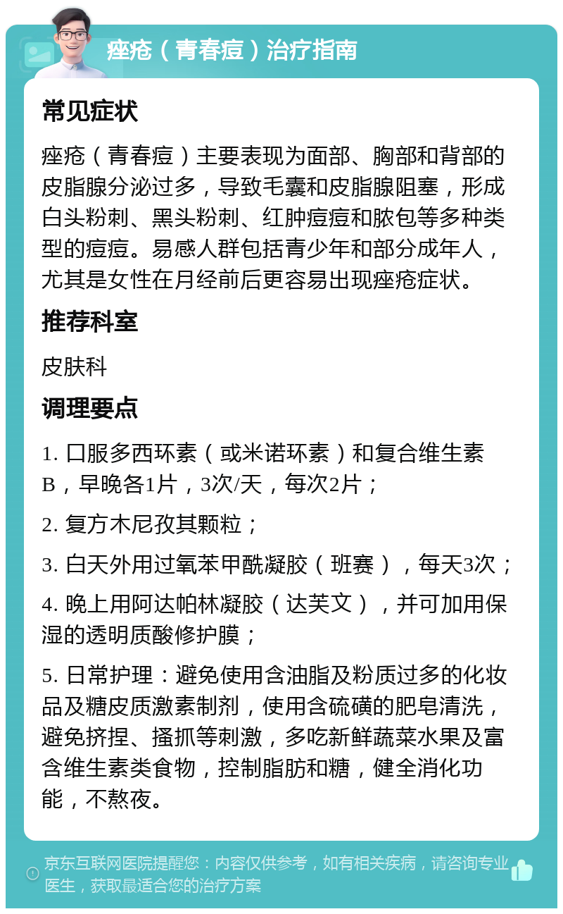 痤疮（青春痘）治疗指南 常见症状 痤疮（青春痘）主要表现为面部、胸部和背部的皮脂腺分泌过多，导致毛囊和皮脂腺阻塞，形成白头粉刺、黑头粉刺、红肿痘痘和脓包等多种类型的痘痘。易感人群包括青少年和部分成年人，尤其是女性在月经前后更容易出现痤疮症状。 推荐科室 皮肤科 调理要点 1. 口服多西环素（或米诺环素）和复合维生素B，早晚各1片，3次/天，每次2片； 2. 复方木尼孜其颗粒； 3. 白天外用过氧苯甲酰凝胶（班赛），每天3次； 4. 晚上用阿达帕林凝胶（达芙文），并可加用保湿的透明质酸修护膜； 5. 日常护理：避免使用含油脂及粉质过多的化妆品及糖皮质激素制剂，使用含硫磺的肥皂清洗，避免挤捏、搔抓等刺激，多吃新鲜蔬菜水果及富含维生素类食物，控制脂肪和糖，健全消化功能，不熬夜。