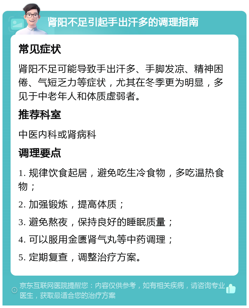 肾阳不足引起手出汗多的调理指南 常见症状 肾阳不足可能导致手出汗多、手脚发凉、精神困倦、气短乏力等症状，尤其在冬季更为明显，多见于中老年人和体质虚弱者。 推荐科室 中医内科或肾病科 调理要点 1. 规律饮食起居，避免吃生冷食物，多吃温热食物； 2. 加强锻炼，提高体质； 3. 避免熬夜，保持良好的睡眠质量； 4. 可以服用金匮肾气丸等中药调理； 5. 定期复查，调整治疗方案。