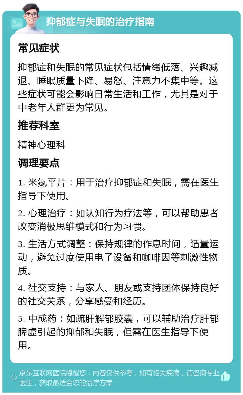 抑郁症与失眠的治疗指南 常见症状 抑郁症和失眠的常见症状包括情绪低落、兴趣减退、睡眠质量下降、易怒、注意力不集中等。这些症状可能会影响日常生活和工作，尤其是对于中老年人群更为常见。 推荐科室 精神心理科 调理要点 1. 米氮平片：用于治疗抑郁症和失眠，需在医生指导下使用。 2. 心理治疗：如认知行为疗法等，可以帮助患者改变消极思维模式和行为习惯。 3. 生活方式调整：保持规律的作息时间，适量运动，避免过度使用电子设备和咖啡因等刺激性物质。 4. 社交支持：与家人、朋友或支持团体保持良好的社交关系，分享感受和经历。 5. 中成药：如疏肝解郁胶囊，可以辅助治疗肝郁脾虚引起的抑郁和失眠，但需在医生指导下使用。