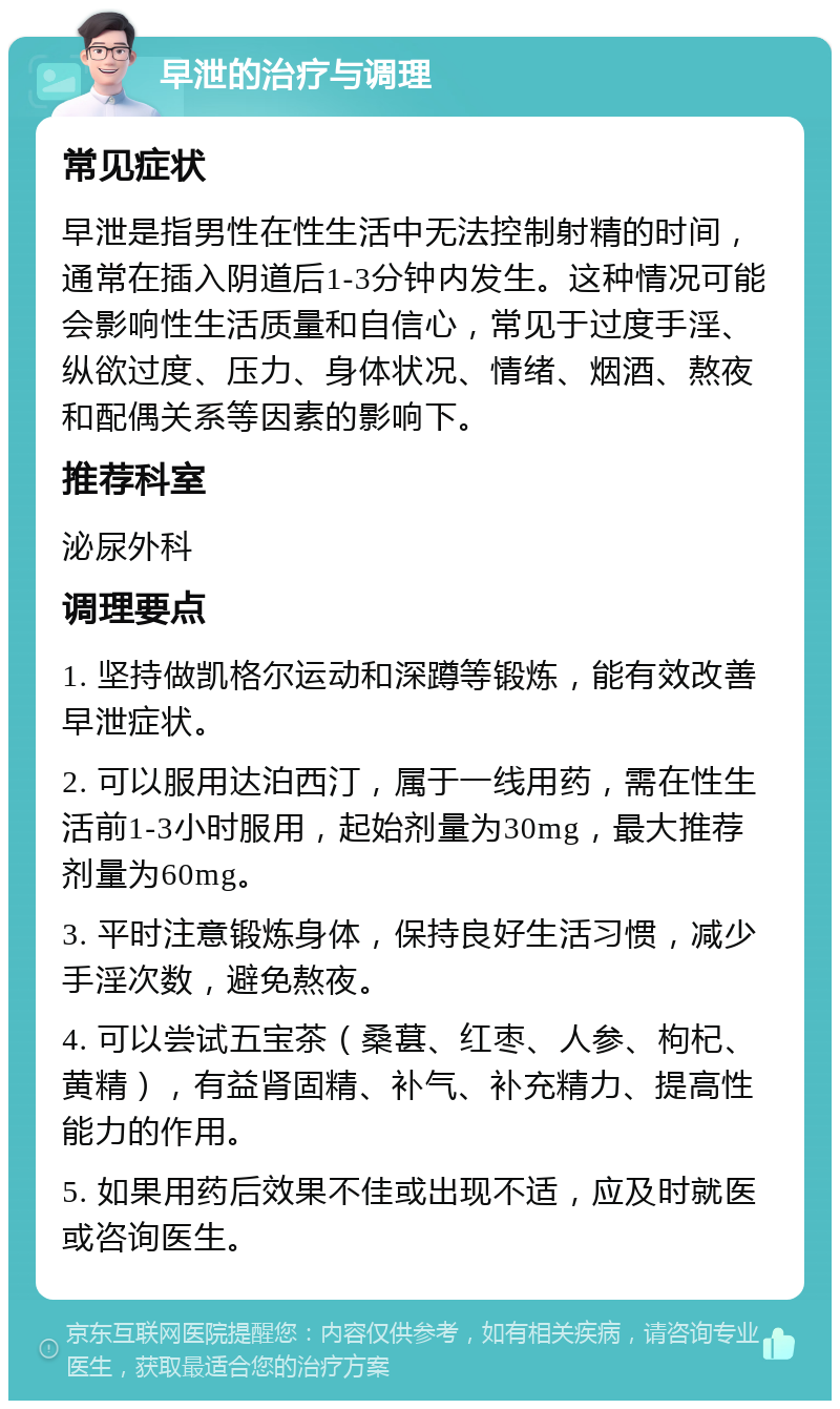 早泄的治疗与调理 常见症状 早泄是指男性在性生活中无法控制射精的时间，通常在插入阴道后1-3分钟内发生。这种情况可能会影响性生活质量和自信心，常见于过度手淫、纵欲过度、压力、身体状况、情绪、烟酒、熬夜和配偶关系等因素的影响下。 推荐科室 泌尿外科 调理要点 1. 坚持做凯格尔运动和深蹲等锻炼，能有效改善早泄症状。 2. 可以服用达泊西汀，属于一线用药，需在性生活前1-3小时服用，起始剂量为30mg，最大推荐剂量为60mg。 3. 平时注意锻炼身体，保持良好生活习惯，减少手淫次数，避免熬夜。 4. 可以尝试五宝茶（桑葚、红枣、人参、枸杞、黄精），有益肾固精、补气、补充精力、提高性能力的作用。 5. 如果用药后效果不佳或出现不适，应及时就医或咨询医生。