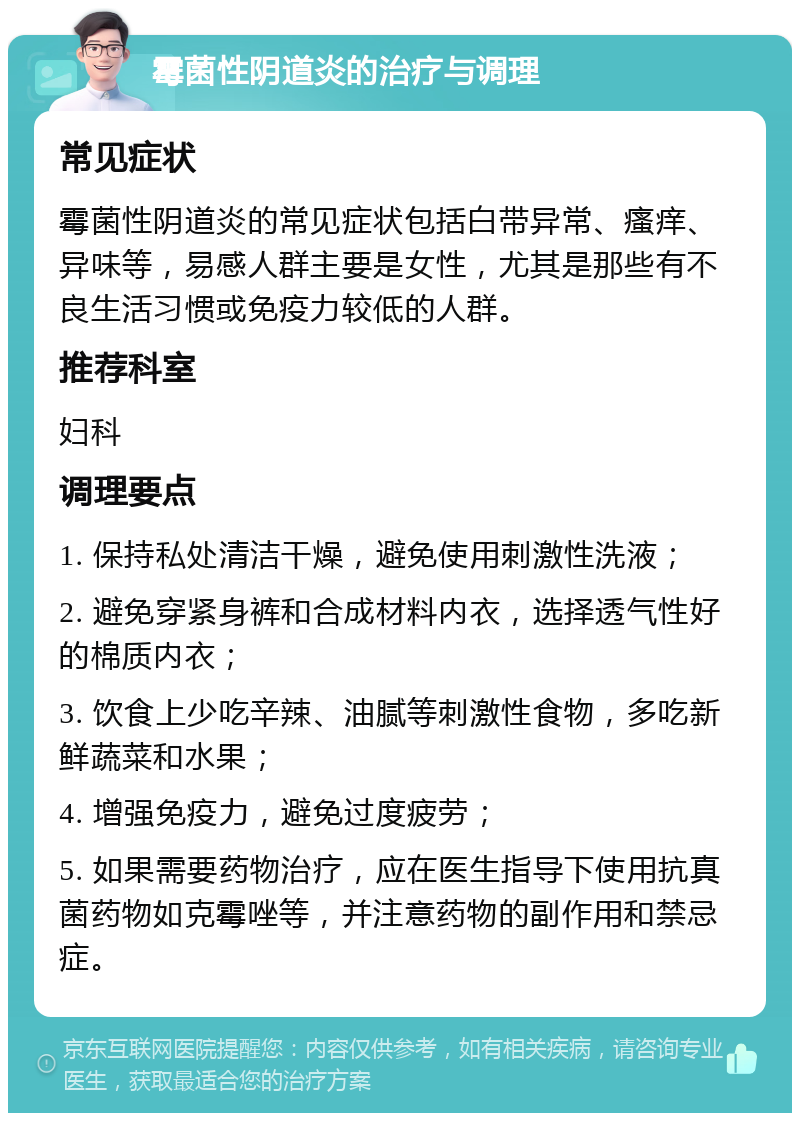 霉菌性阴道炎的治疗与调理 常见症状 霉菌性阴道炎的常见症状包括白带异常、瘙痒、异味等，易感人群主要是女性，尤其是那些有不良生活习惯或免疫力较低的人群。 推荐科室 妇科 调理要点 1. 保持私处清洁干燥，避免使用刺激性洗液； 2. 避免穿紧身裤和合成材料内衣，选择透气性好的棉质内衣； 3. 饮食上少吃辛辣、油腻等刺激性食物，多吃新鲜蔬菜和水果； 4. 增强免疫力，避免过度疲劳； 5. 如果需要药物治疗，应在医生指导下使用抗真菌药物如克霉唑等，并注意药物的副作用和禁忌症。