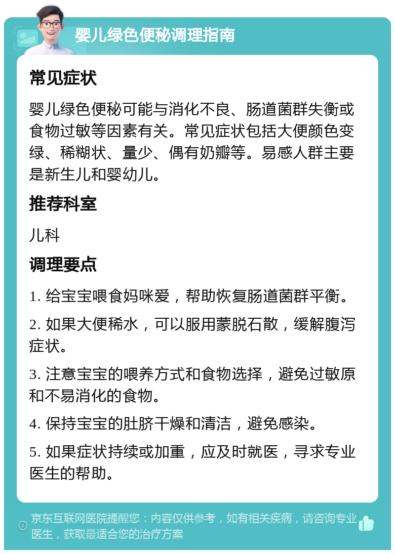 婴儿绿色便秘调理指南 常见症状 婴儿绿色便秘可能与消化不良、肠道菌群失衡或食物过敏等因素有关。常见症状包括大便颜色变绿、稀糊状、量少、偶有奶瓣等。易感人群主要是新生儿和婴幼儿。 推荐科室 儿科 调理要点 1. 给宝宝喂食妈咪爱，帮助恢复肠道菌群平衡。 2. 如果大便稀水，可以服用蒙脱石散，缓解腹泻症状。 3. 注意宝宝的喂养方式和食物选择，避免过敏原和不易消化的食物。 4. 保持宝宝的肚脐干燥和清洁，避免感染。 5. 如果症状持续或加重，应及时就医，寻求专业医生的帮助。