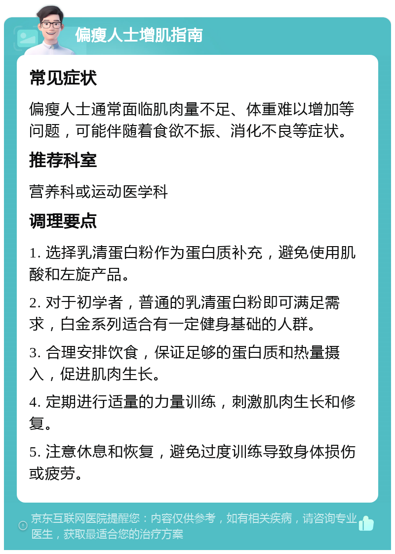 偏瘦人士增肌指南 常见症状 偏瘦人士通常面临肌肉量不足、体重难以增加等问题，可能伴随着食欲不振、消化不良等症状。 推荐科室 营养科或运动医学科 调理要点 1. 选择乳清蛋白粉作为蛋白质补充，避免使用肌酸和左旋产品。 2. 对于初学者，普通的乳清蛋白粉即可满足需求，白金系列适合有一定健身基础的人群。 3. 合理安排饮食，保证足够的蛋白质和热量摄入，促进肌肉生长。 4. 定期进行适量的力量训练，刺激肌肉生长和修复。 5. 注意休息和恢复，避免过度训练导致身体损伤或疲劳。