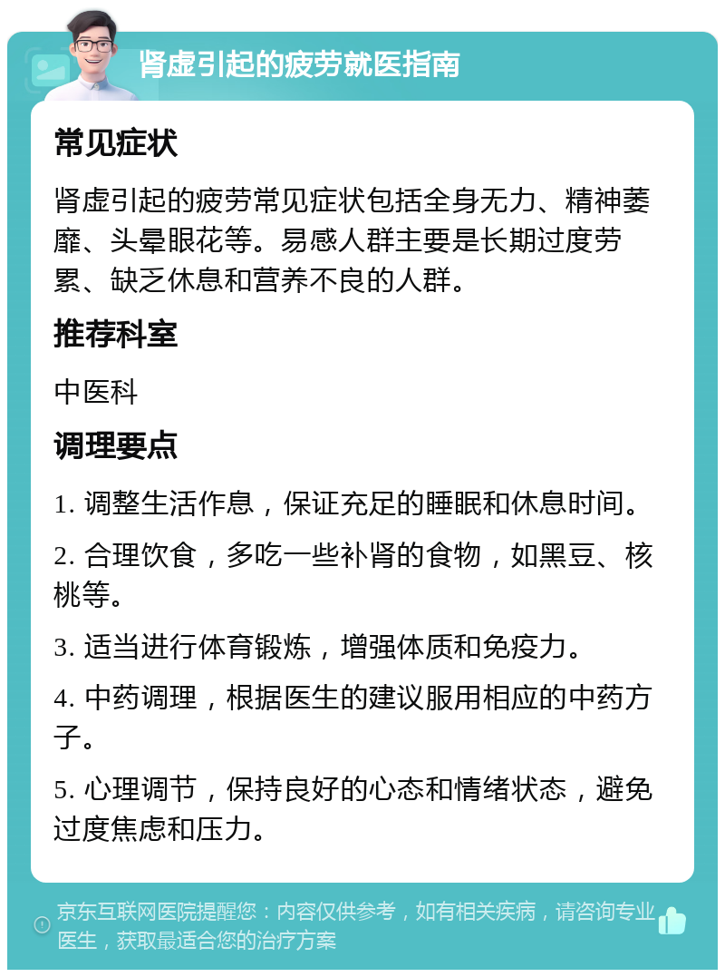 肾虚引起的疲劳就医指南 常见症状 肾虚引起的疲劳常见症状包括全身无力、精神萎靡、头晕眼花等。易感人群主要是长期过度劳累、缺乏休息和营养不良的人群。 推荐科室 中医科 调理要点 1. 调整生活作息，保证充足的睡眠和休息时间。 2. 合理饮食，多吃一些补肾的食物，如黑豆、核桃等。 3. 适当进行体育锻炼，增强体质和免疫力。 4. 中药调理，根据医生的建议服用相应的中药方子。 5. 心理调节，保持良好的心态和情绪状态，避免过度焦虑和压力。