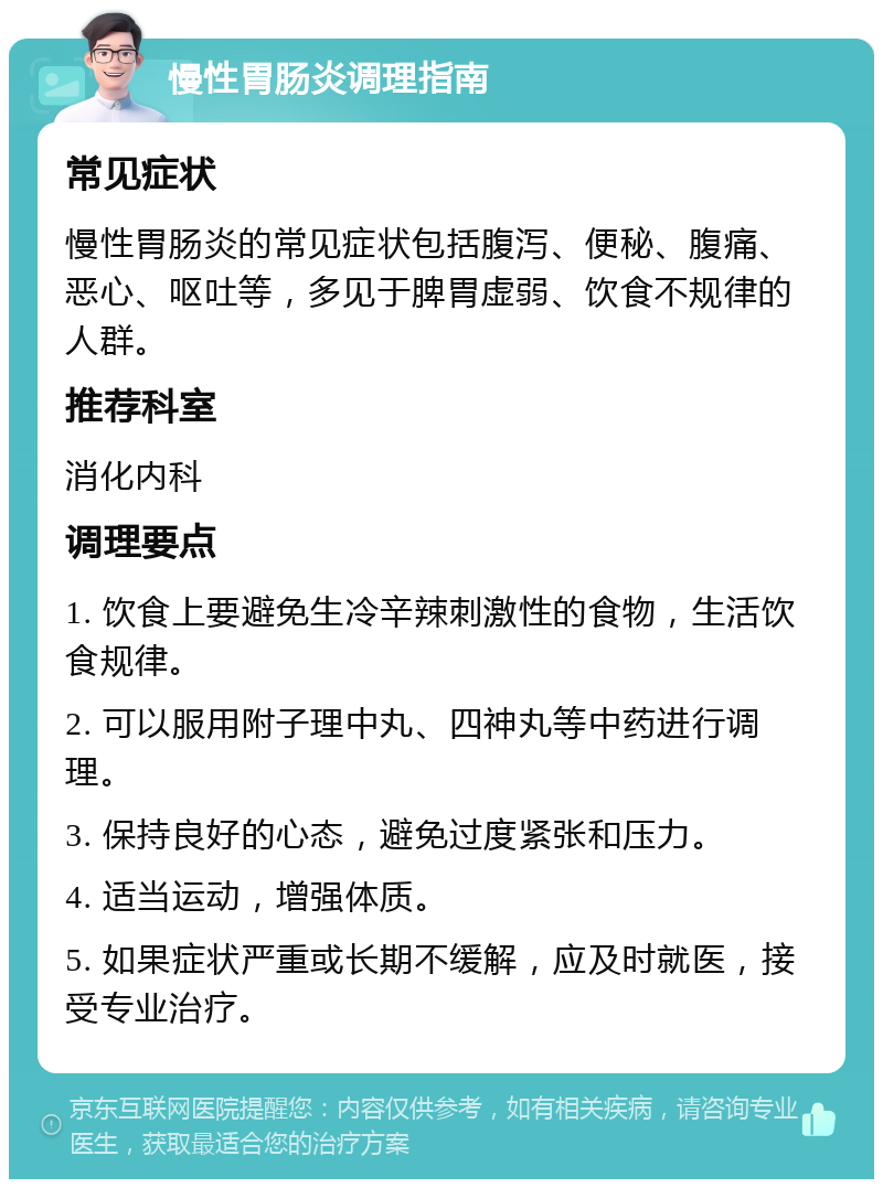 慢性胃肠炎调理指南 常见症状 慢性胃肠炎的常见症状包括腹泻、便秘、腹痛、恶心、呕吐等，多见于脾胃虚弱、饮食不规律的人群。 推荐科室 消化内科 调理要点 1. 饮食上要避免生冷辛辣刺激性的食物，生活饮食规律。 2. 可以服用附子理中丸、四神丸等中药进行调理。 3. 保持良好的心态，避免过度紧张和压力。 4. 适当运动，增强体质。 5. 如果症状严重或长期不缓解，应及时就医，接受专业治疗。