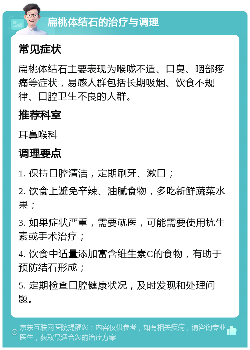 扁桃体结石的治疗与调理 常见症状 扁桃体结石主要表现为喉咙不适、口臭、咽部疼痛等症状，易感人群包括长期吸烟、饮食不规律、口腔卫生不良的人群。 推荐科室 耳鼻喉科 调理要点 1. 保持口腔清洁，定期刷牙、漱口； 2. 饮食上避免辛辣、油腻食物，多吃新鲜蔬菜水果； 3. 如果症状严重，需要就医，可能需要使用抗生素或手术治疗； 4. 饮食中适量添加富含维生素C的食物，有助于预防结石形成； 5. 定期检查口腔健康状况，及时发现和处理问题。