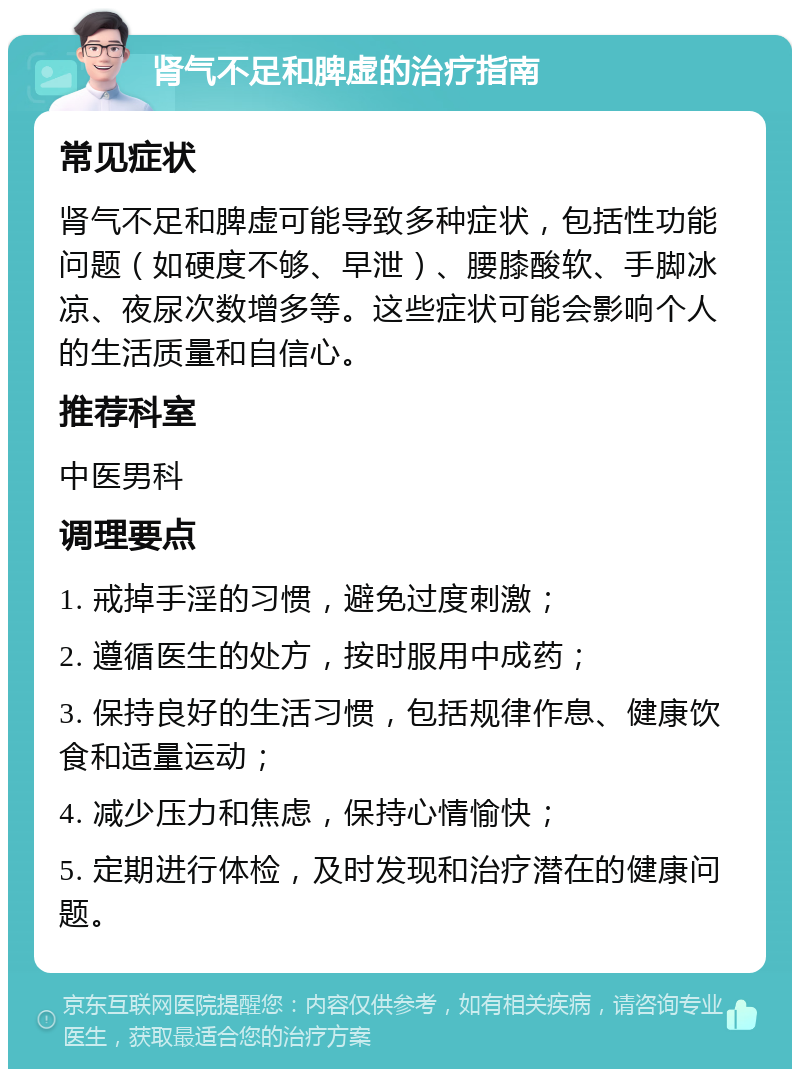 肾气不足和脾虚的治疗指南 常见症状 肾气不足和脾虚可能导致多种症状，包括性功能问题（如硬度不够、早泄）、腰膝酸软、手脚冰凉、夜尿次数增多等。这些症状可能会影响个人的生活质量和自信心。 推荐科室 中医男科 调理要点 1. 戒掉手淫的习惯，避免过度刺激； 2. 遵循医生的处方，按时服用中成药； 3. 保持良好的生活习惯，包括规律作息、健康饮食和适量运动； 4. 减少压力和焦虑，保持心情愉快； 5. 定期进行体检，及时发现和治疗潜在的健康问题。