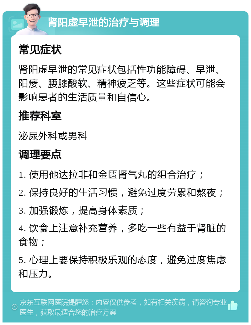 肾阳虚早泄的治疗与调理 常见症状 肾阳虚早泄的常见症状包括性功能障碍、早泄、阳痿、腰膝酸软、精神疲乏等。这些症状可能会影响患者的生活质量和自信心。 推荐科室 泌尿外科或男科 调理要点 1. 使用他达拉非和金匮肾气丸的组合治疗； 2. 保持良好的生活习惯，避免过度劳累和熬夜； 3. 加强锻炼，提高身体素质； 4. 饮食上注意补充营养，多吃一些有益于肾脏的食物； 5. 心理上要保持积极乐观的态度，避免过度焦虑和压力。