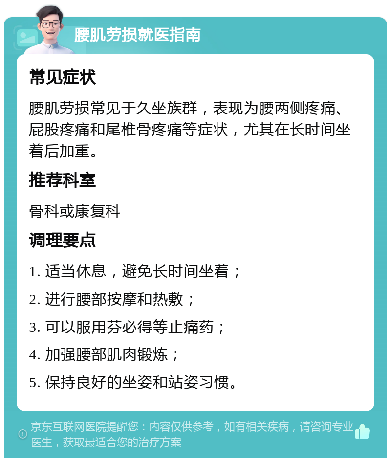 腰肌劳损就医指南 常见症状 腰肌劳损常见于久坐族群，表现为腰两侧疼痛、屁股疼痛和尾椎骨疼痛等症状，尤其在长时间坐着后加重。 推荐科室 骨科或康复科 调理要点 1. 适当休息，避免长时间坐着； 2. 进行腰部按摩和热敷； 3. 可以服用芬必得等止痛药； 4. 加强腰部肌肉锻炼； 5. 保持良好的坐姿和站姿习惯。