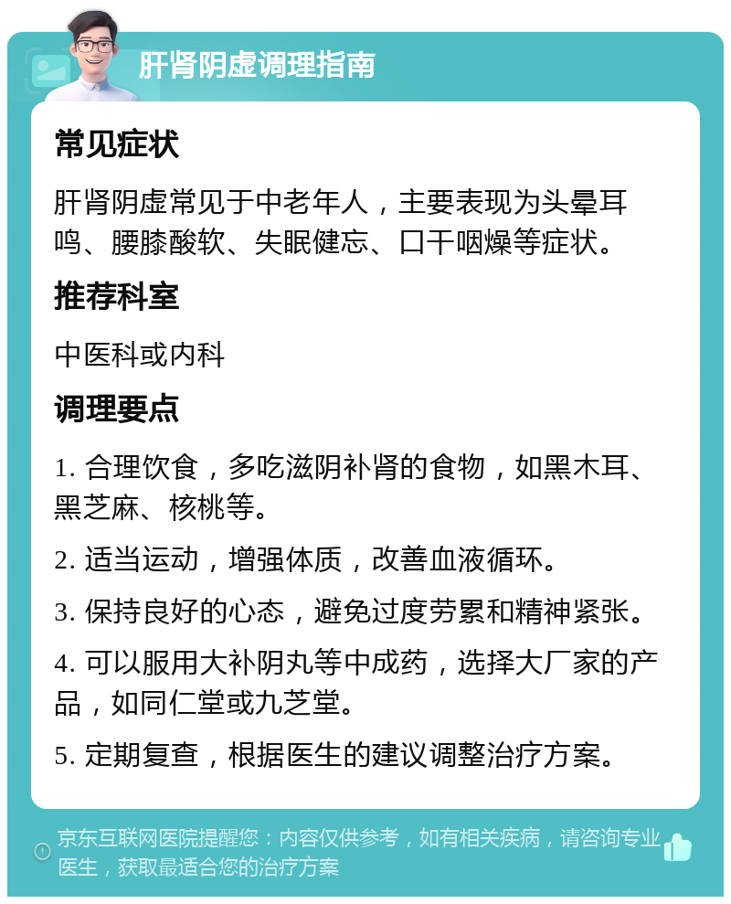 肝肾阴虚调理指南 常见症状 肝肾阴虚常见于中老年人，主要表现为头晕耳鸣、腰膝酸软、失眠健忘、口干咽燥等症状。 推荐科室 中医科或内科 调理要点 1. 合理饮食，多吃滋阴补肾的食物，如黑木耳、黑芝麻、核桃等。 2. 适当运动，增强体质，改善血液循环。 3. 保持良好的心态，避免过度劳累和精神紧张。 4. 可以服用大补阴丸等中成药，选择大厂家的产品，如同仁堂或九芝堂。 5. 定期复查，根据医生的建议调整治疗方案。