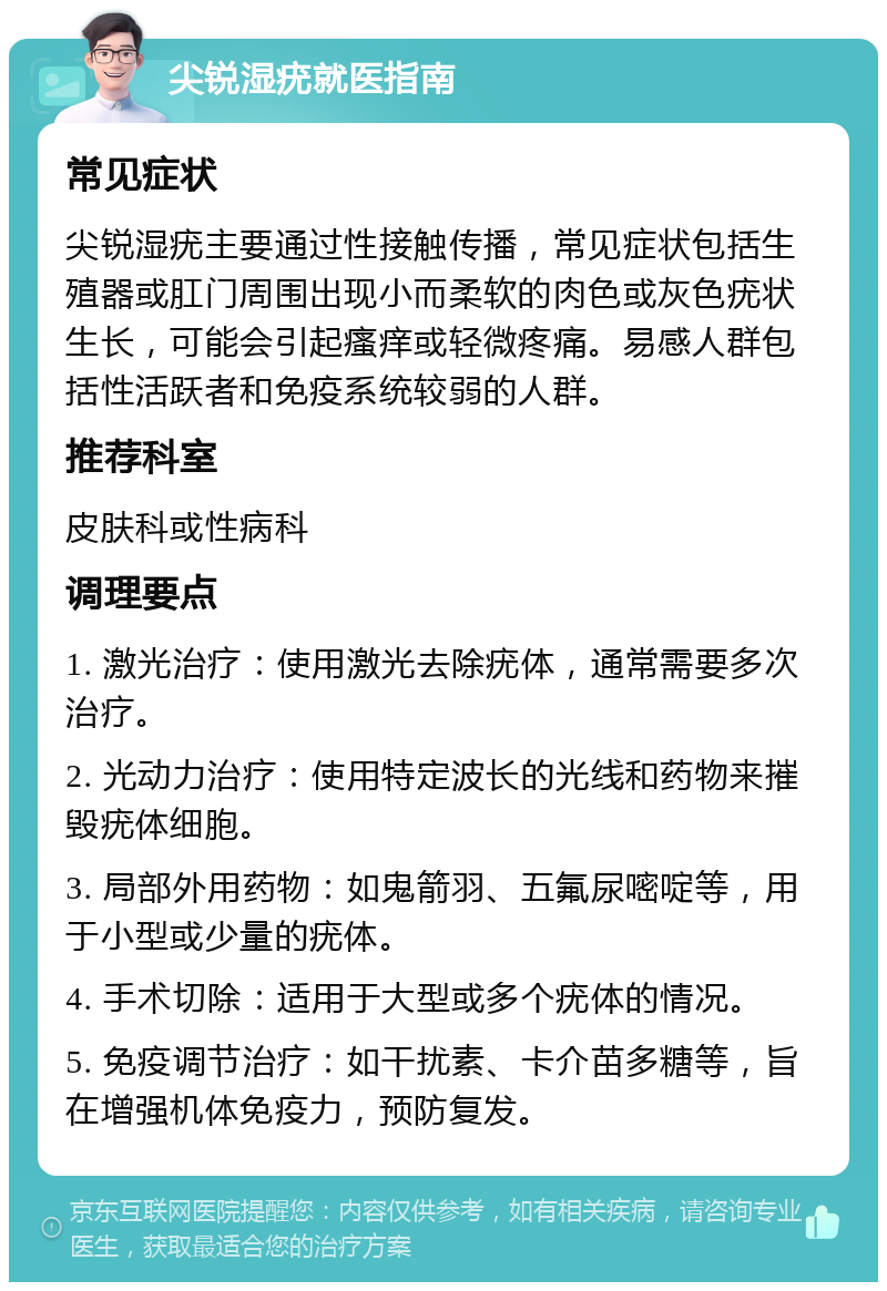 尖锐湿疣就医指南 常见症状 尖锐湿疣主要通过性接触传播，常见症状包括生殖器或肛门周围出现小而柔软的肉色或灰色疣状生长，可能会引起瘙痒或轻微疼痛。易感人群包括性活跃者和免疫系统较弱的人群。 推荐科室 皮肤科或性病科 调理要点 1. 激光治疗：使用激光去除疣体，通常需要多次治疗。 2. 光动力治疗：使用特定波长的光线和药物来摧毁疣体细胞。 3. 局部外用药物：如鬼箭羽、五氟尿嘧啶等，用于小型或少量的疣体。 4. 手术切除：适用于大型或多个疣体的情况。 5. 免疫调节治疗：如干扰素、卡介苗多糖等，旨在增强机体免疫力，预防复发。