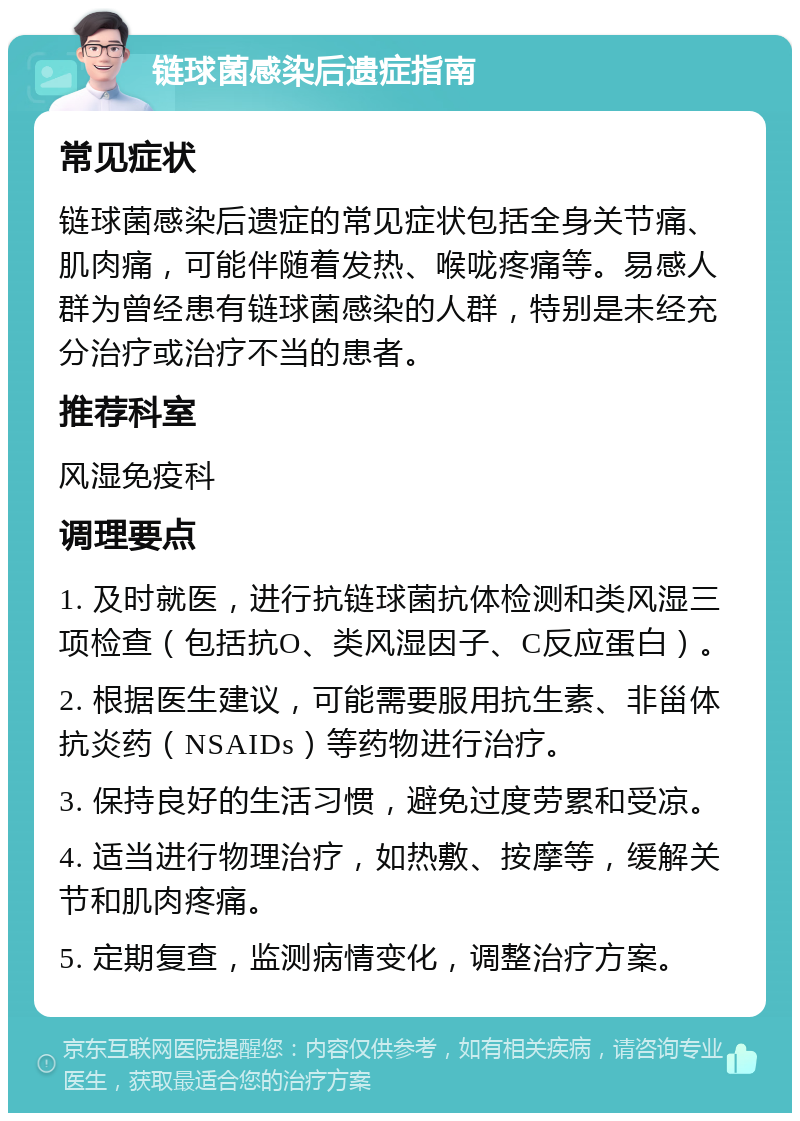 链球菌感染后遗症指南 常见症状 链球菌感染后遗症的常见症状包括全身关节痛、肌肉痛，可能伴随着发热、喉咙疼痛等。易感人群为曾经患有链球菌感染的人群，特别是未经充分治疗或治疗不当的患者。 推荐科室 风湿免疫科 调理要点 1. 及时就医，进行抗链球菌抗体检测和类风湿三项检查（包括抗O、类风湿因子、C反应蛋白）。 2. 根据医生建议，可能需要服用抗生素、非甾体抗炎药（NSAIDs）等药物进行治疗。 3. 保持良好的生活习惯，避免过度劳累和受凉。 4. 适当进行物理治疗，如热敷、按摩等，缓解关节和肌肉疼痛。 5. 定期复查，监测病情变化，调整治疗方案。