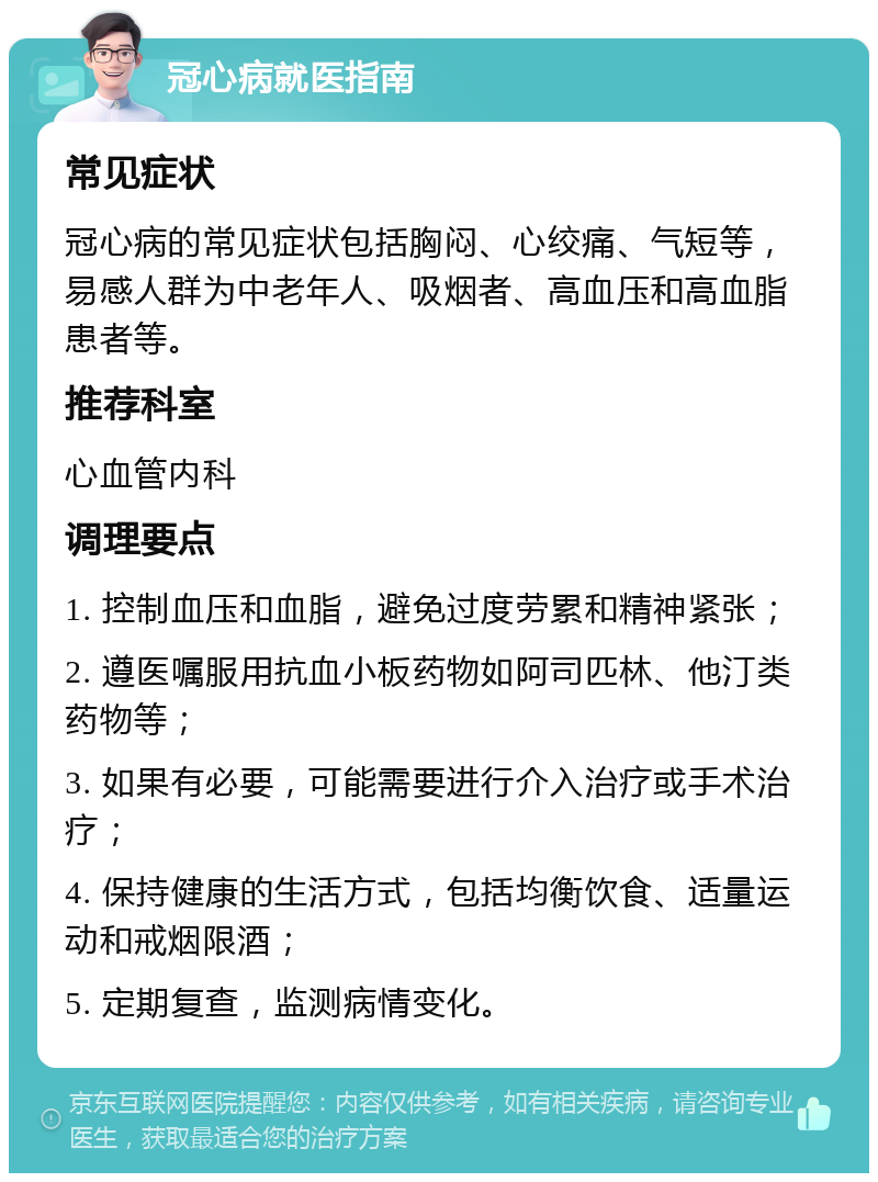 冠心病就医指南 常见症状 冠心病的常见症状包括胸闷、心绞痛、气短等，易感人群为中老年人、吸烟者、高血压和高血脂患者等。 推荐科室 心血管内科 调理要点 1. 控制血压和血脂，避免过度劳累和精神紧张； 2. 遵医嘱服用抗血小板药物如阿司匹林、他汀类药物等； 3. 如果有必要，可能需要进行介入治疗或手术治疗； 4. 保持健康的生活方式，包括均衡饮食、适量运动和戒烟限酒； 5. 定期复查，监测病情变化。