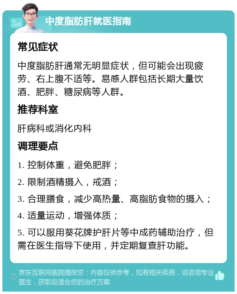 中度脂肪肝就医指南 常见症状 中度脂肪肝通常无明显症状，但可能会出现疲劳、右上腹不适等。易感人群包括长期大量饮酒、肥胖、糖尿病等人群。 推荐科室 肝病科或消化内科 调理要点 1. 控制体重，避免肥胖； 2. 限制酒精摄入，戒酒； 3. 合理膳食，减少高热量、高脂肪食物的摄入； 4. 适量运动，增强体质； 5. 可以服用葵花牌护肝片等中成药辅助治疗，但需在医生指导下使用，并定期复查肝功能。