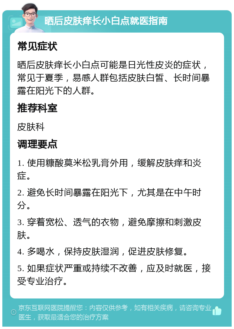 晒后皮肤痒长小白点就医指南 常见症状 晒后皮肤痒长小白点可能是日光性皮炎的症状，常见于夏季，易感人群包括皮肤白皙、长时间暴露在阳光下的人群。 推荐科室 皮肤科 调理要点 1. 使用糠酸莫米松乳膏外用，缓解皮肤痒和炎症。 2. 避免长时间暴露在阳光下，尤其是在中午时分。 3. 穿着宽松、透气的衣物，避免摩擦和刺激皮肤。 4. 多喝水，保持皮肤湿润，促进皮肤修复。 5. 如果症状严重或持续不改善，应及时就医，接受专业治疗。