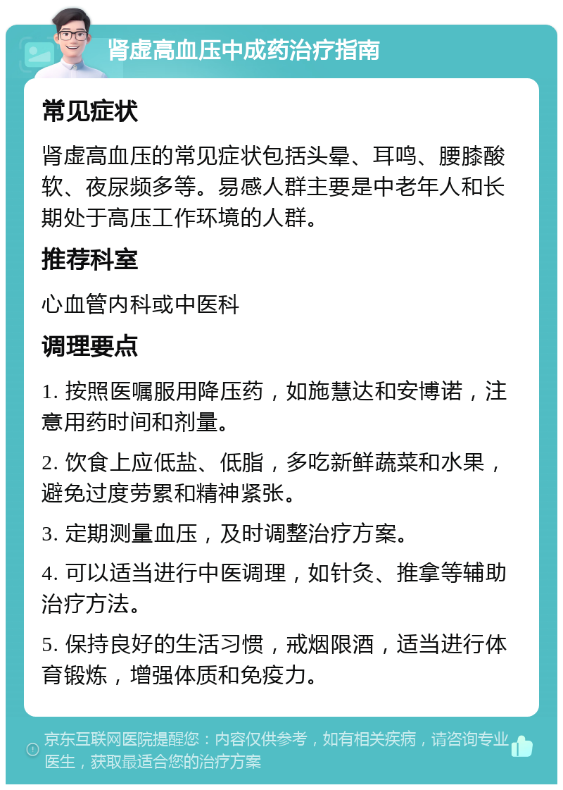 肾虚高血压中成药治疗指南 常见症状 肾虚高血压的常见症状包括头晕、耳鸣、腰膝酸软、夜尿频多等。易感人群主要是中老年人和长期处于高压工作环境的人群。 推荐科室 心血管内科或中医科 调理要点 1. 按照医嘱服用降压药，如施慧达和安博诺，注意用药时间和剂量。 2. 饮食上应低盐、低脂，多吃新鲜蔬菜和水果，避免过度劳累和精神紧张。 3. 定期测量血压，及时调整治疗方案。 4. 可以适当进行中医调理，如针灸、推拿等辅助治疗方法。 5. 保持良好的生活习惯，戒烟限酒，适当进行体育锻炼，增强体质和免疫力。