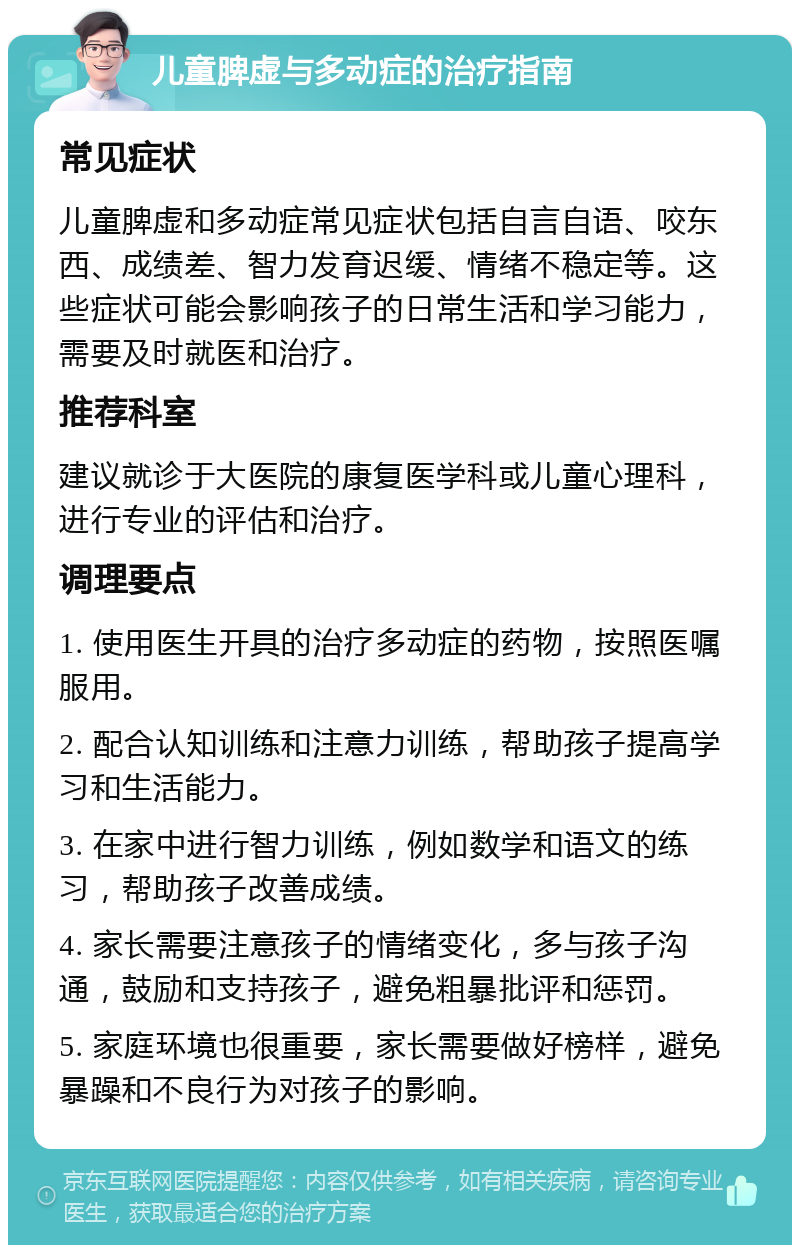 儿童脾虚与多动症的治疗指南 常见症状 儿童脾虚和多动症常见症状包括自言自语、咬东西、成绩差、智力发育迟缓、情绪不稳定等。这些症状可能会影响孩子的日常生活和学习能力，需要及时就医和治疗。 推荐科室 建议就诊于大医院的康复医学科或儿童心理科，进行专业的评估和治疗。 调理要点 1. 使用医生开具的治疗多动症的药物，按照医嘱服用。 2. 配合认知训练和注意力训练，帮助孩子提高学习和生活能力。 3. 在家中进行智力训练，例如数学和语文的练习，帮助孩子改善成绩。 4. 家长需要注意孩子的情绪变化，多与孩子沟通，鼓励和支持孩子，避免粗暴批评和惩罚。 5. 家庭环境也很重要，家长需要做好榜样，避免暴躁和不良行为对孩子的影响。