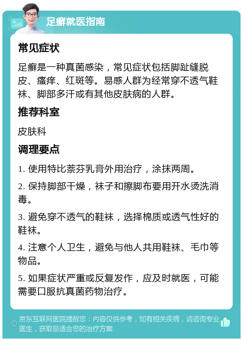 足癣就医指南 常见症状 足癣是一种真菌感染，常见症状包括脚趾缝脱皮、瘙痒、红斑等。易感人群为经常穿不透气鞋袜、脚部多汗或有其他皮肤病的人群。 推荐科室 皮肤科 调理要点 1. 使用特比萘芬乳膏外用治疗，涂抹两周。 2. 保持脚部干燥，袜子和擦脚布要用开水烫洗消毒。 3. 避免穿不透气的鞋袜，选择棉质或透气性好的鞋袜。 4. 注意个人卫生，避免与他人共用鞋袜、毛巾等物品。 5. 如果症状严重或反复发作，应及时就医，可能需要口服抗真菌药物治疗。