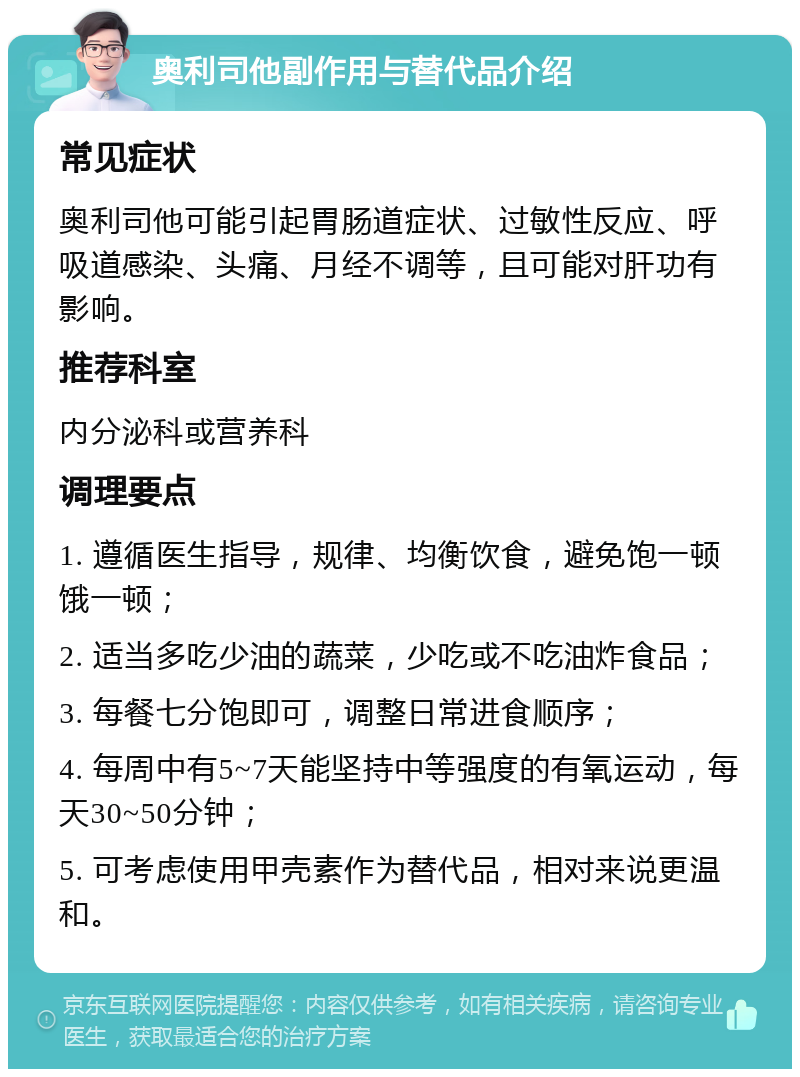 奥利司他副作用与替代品介绍 常见症状 奥利司他可能引起胃肠道症状、过敏性反应、呼吸道感染、头痛、月经不调等，且可能对肝功有影响。 推荐科室 内分泌科或营养科 调理要点 1. 遵循医生指导，规律、均衡饮食，避免饱一顿饿一顿； 2. 适当多吃少油的蔬菜，少吃或不吃油炸食品； 3. 每餐七分饱即可，调整日常进食顺序； 4. 每周中有5~7天能坚持中等强度的有氧运动，每天30~50分钟； 5. 可考虑使用甲壳素作为替代品，相对来说更温和。