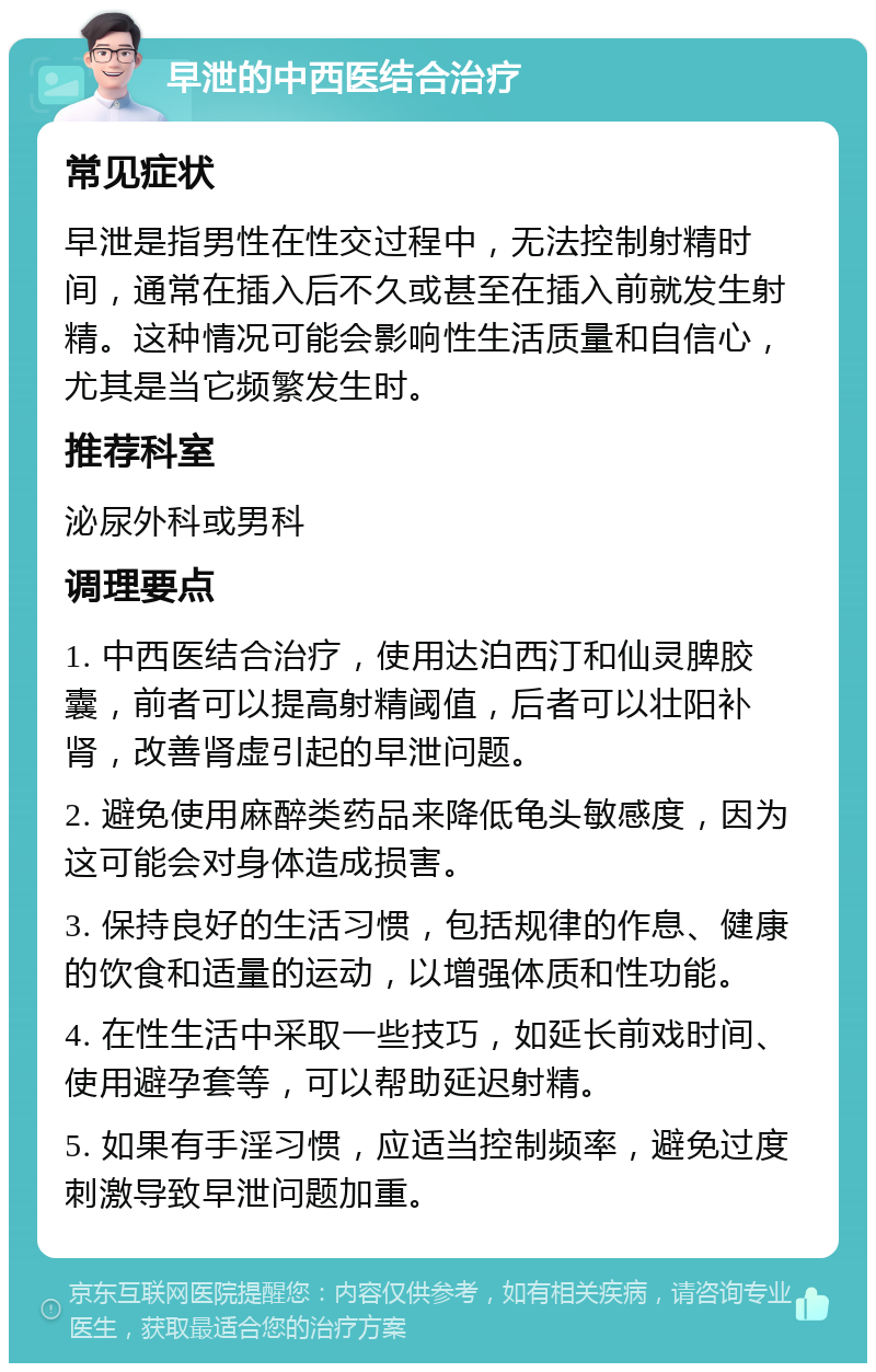 早泄的中西医结合治疗 常见症状 早泄是指男性在性交过程中，无法控制射精时间，通常在插入后不久或甚至在插入前就发生射精。这种情况可能会影响性生活质量和自信心，尤其是当它频繁发生时。 推荐科室 泌尿外科或男科 调理要点 1. 中西医结合治疗，使用达泊西汀和仙灵脾胶囊，前者可以提高射精阈值，后者可以壮阳补肾，改善肾虚引起的早泄问题。 2. 避免使用麻醉类药品来降低龟头敏感度，因为这可能会对身体造成损害。 3. 保持良好的生活习惯，包括规律的作息、健康的饮食和适量的运动，以增强体质和性功能。 4. 在性生活中采取一些技巧，如延长前戏时间、使用避孕套等，可以帮助延迟射精。 5. 如果有手淫习惯，应适当控制频率，避免过度刺激导致早泄问题加重。