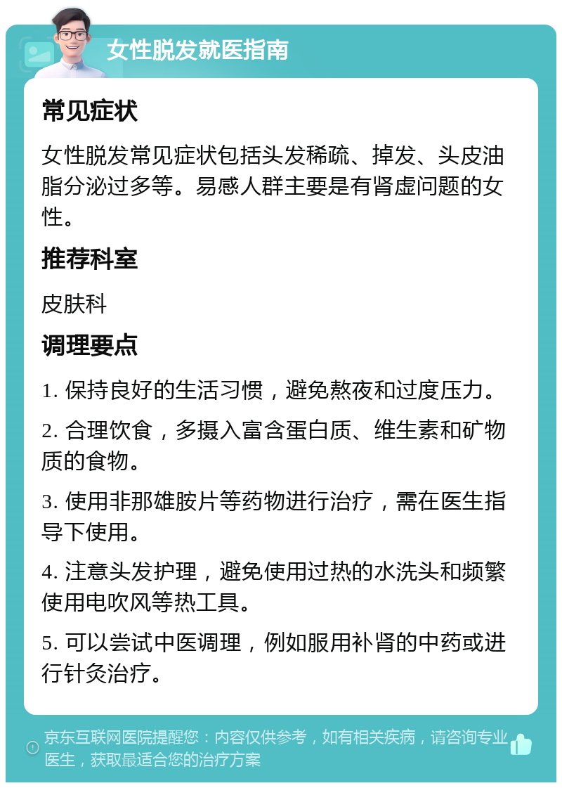 女性脱发就医指南 常见症状 女性脱发常见症状包括头发稀疏、掉发、头皮油脂分泌过多等。易感人群主要是有肾虚问题的女性。 推荐科室 皮肤科 调理要点 1. 保持良好的生活习惯，避免熬夜和过度压力。 2. 合理饮食，多摄入富含蛋白质、维生素和矿物质的食物。 3. 使用非那雄胺片等药物进行治疗，需在医生指导下使用。 4. 注意头发护理，避免使用过热的水洗头和频繁使用电吹风等热工具。 5. 可以尝试中医调理，例如服用补肾的中药或进行针灸治疗。