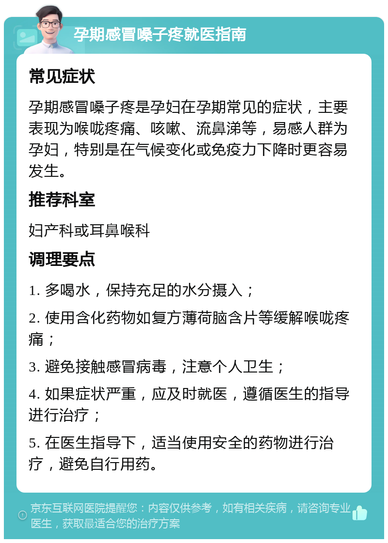 孕期感冒嗓子疼就医指南 常见症状 孕期感冒嗓子疼是孕妇在孕期常见的症状，主要表现为喉咙疼痛、咳嗽、流鼻涕等，易感人群为孕妇，特别是在气候变化或免疫力下降时更容易发生。 推荐科室 妇产科或耳鼻喉科 调理要点 1. 多喝水，保持充足的水分摄入； 2. 使用含化药物如复方薄荷脑含片等缓解喉咙疼痛； 3. 避免接触感冒病毒，注意个人卫生； 4. 如果症状严重，应及时就医，遵循医生的指导进行治疗； 5. 在医生指导下，适当使用安全的药物进行治疗，避免自行用药。