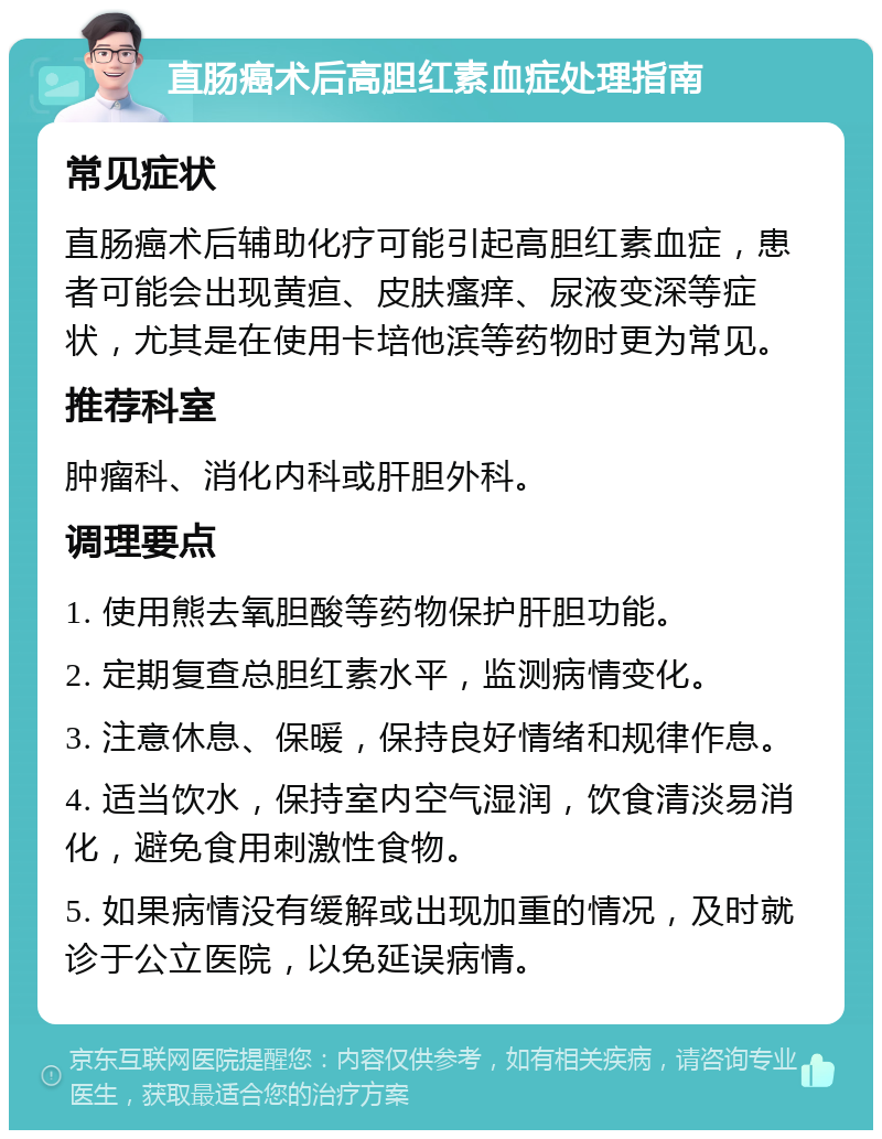 直肠癌术后高胆红素血症处理指南 常见症状 直肠癌术后辅助化疗可能引起高胆红素血症，患者可能会出现黄疸、皮肤瘙痒、尿液变深等症状，尤其是在使用卡培他滨等药物时更为常见。 推荐科室 肿瘤科、消化内科或肝胆外科。 调理要点 1. 使用熊去氧胆酸等药物保护肝胆功能。 2. 定期复查总胆红素水平，监测病情变化。 3. 注意休息、保暖，保持良好情绪和规律作息。 4. 适当饮水，保持室内空气湿润，饮食清淡易消化，避免食用刺激性食物。 5. 如果病情没有缓解或出现加重的情况，及时就诊于公立医院，以免延误病情。