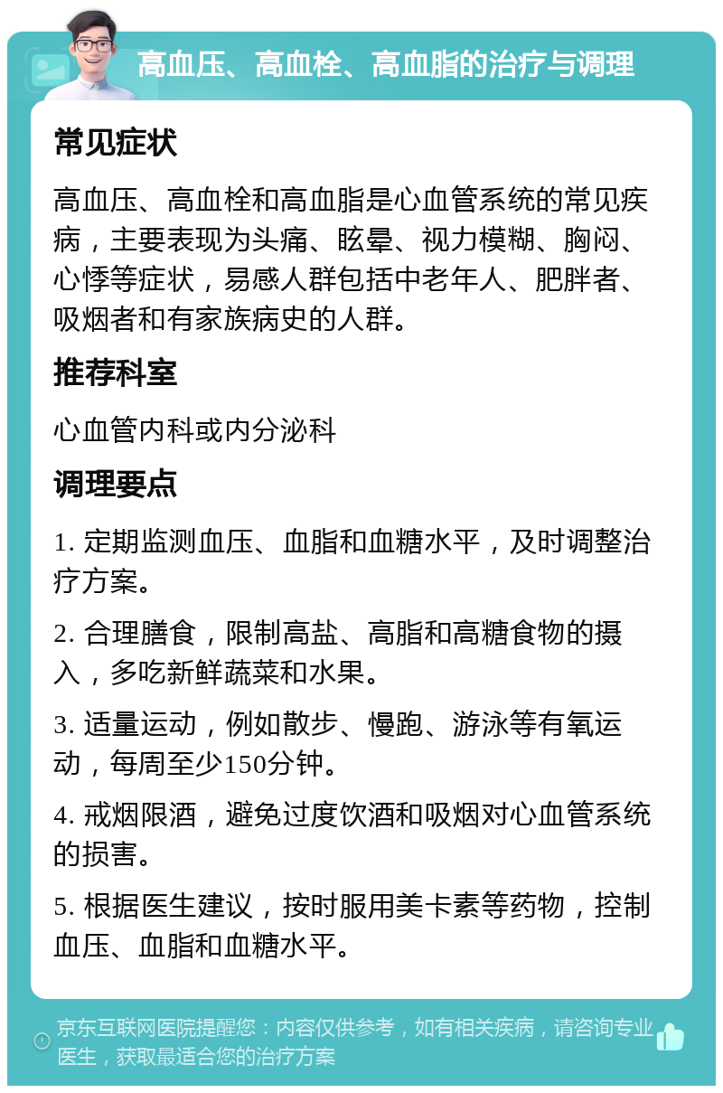 高血压、高血栓、高血脂的治疗与调理 常见症状 高血压、高血栓和高血脂是心血管系统的常见疾病，主要表现为头痛、眩晕、视力模糊、胸闷、心悸等症状，易感人群包括中老年人、肥胖者、吸烟者和有家族病史的人群。 推荐科室 心血管内科或内分泌科 调理要点 1. 定期监测血压、血脂和血糖水平，及时调整治疗方案。 2. 合理膳食，限制高盐、高脂和高糖食物的摄入，多吃新鲜蔬菜和水果。 3. 适量运动，例如散步、慢跑、游泳等有氧运动，每周至少150分钟。 4. 戒烟限酒，避免过度饮酒和吸烟对心血管系统的损害。 5. 根据医生建议，按时服用美卡素等药物，控制血压、血脂和血糖水平。