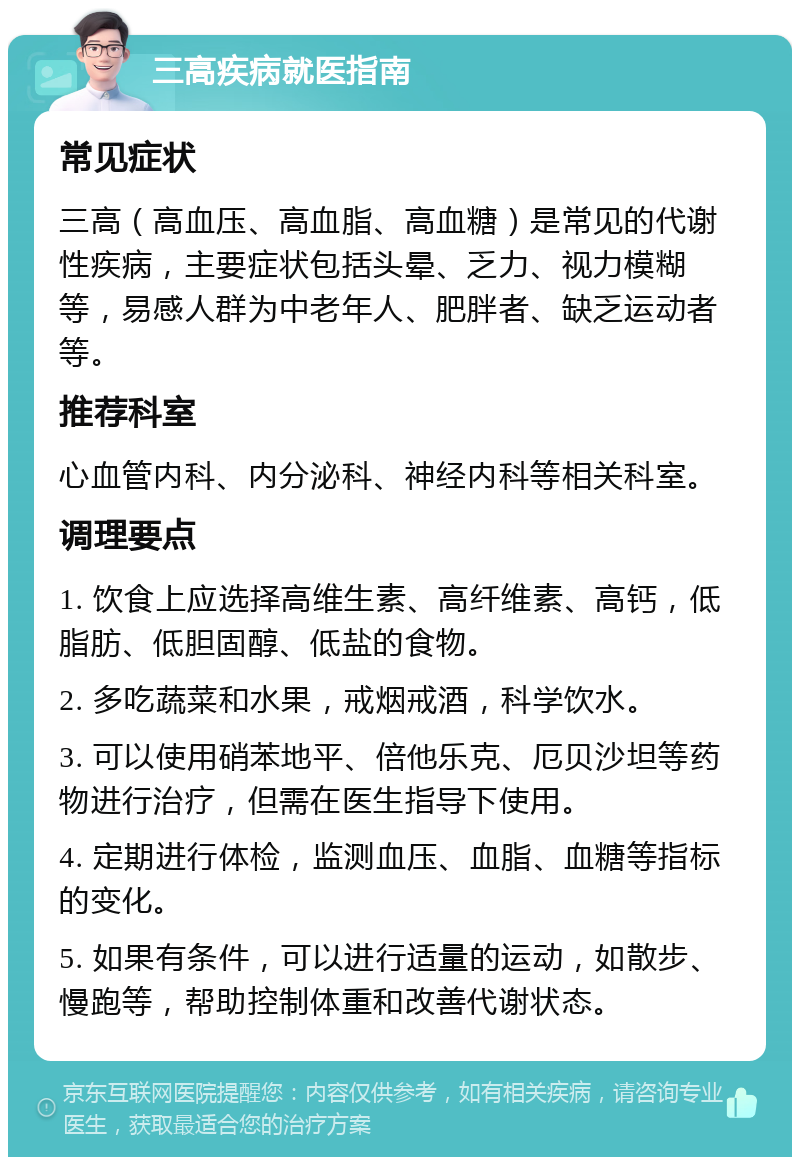 三高疾病就医指南 常见症状 三高（高血压、高血脂、高血糖）是常见的代谢性疾病，主要症状包括头晕、乏力、视力模糊等，易感人群为中老年人、肥胖者、缺乏运动者等。 推荐科室 心血管内科、内分泌科、神经内科等相关科室。 调理要点 1. 饮食上应选择高维生素、高纤维素、高钙，低脂肪、低胆固醇、低盐的食物。 2. 多吃蔬菜和水果，戒烟戒酒，科学饮水。 3. 可以使用硝苯地平、倍他乐克、厄贝沙坦等药物进行治疗，但需在医生指导下使用。 4. 定期进行体检，监测血压、血脂、血糖等指标的变化。 5. 如果有条件，可以进行适量的运动，如散步、慢跑等，帮助控制体重和改善代谢状态。