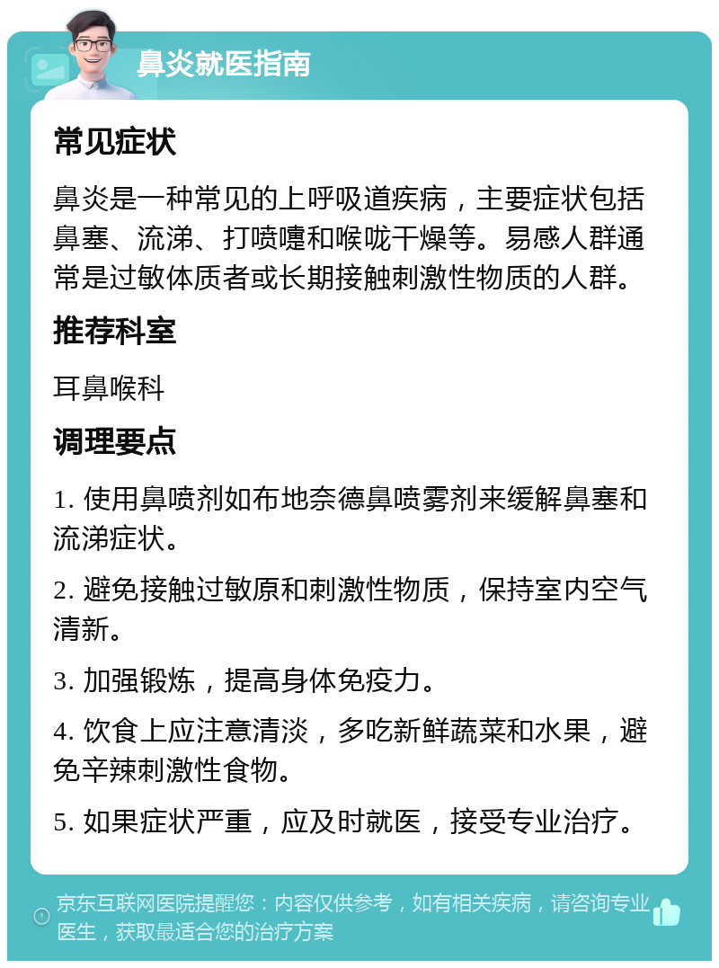 鼻炎就医指南 常见症状 鼻炎是一种常见的上呼吸道疾病，主要症状包括鼻塞、流涕、打喷嚏和喉咙干燥等。易感人群通常是过敏体质者或长期接触刺激性物质的人群。 推荐科室 耳鼻喉科 调理要点 1. 使用鼻喷剂如布地奈德鼻喷雾剂来缓解鼻塞和流涕症状。 2. 避免接触过敏原和刺激性物质，保持室内空气清新。 3. 加强锻炼，提高身体免疫力。 4. 饮食上应注意清淡，多吃新鲜蔬菜和水果，避免辛辣刺激性食物。 5. 如果症状严重，应及时就医，接受专业治疗。