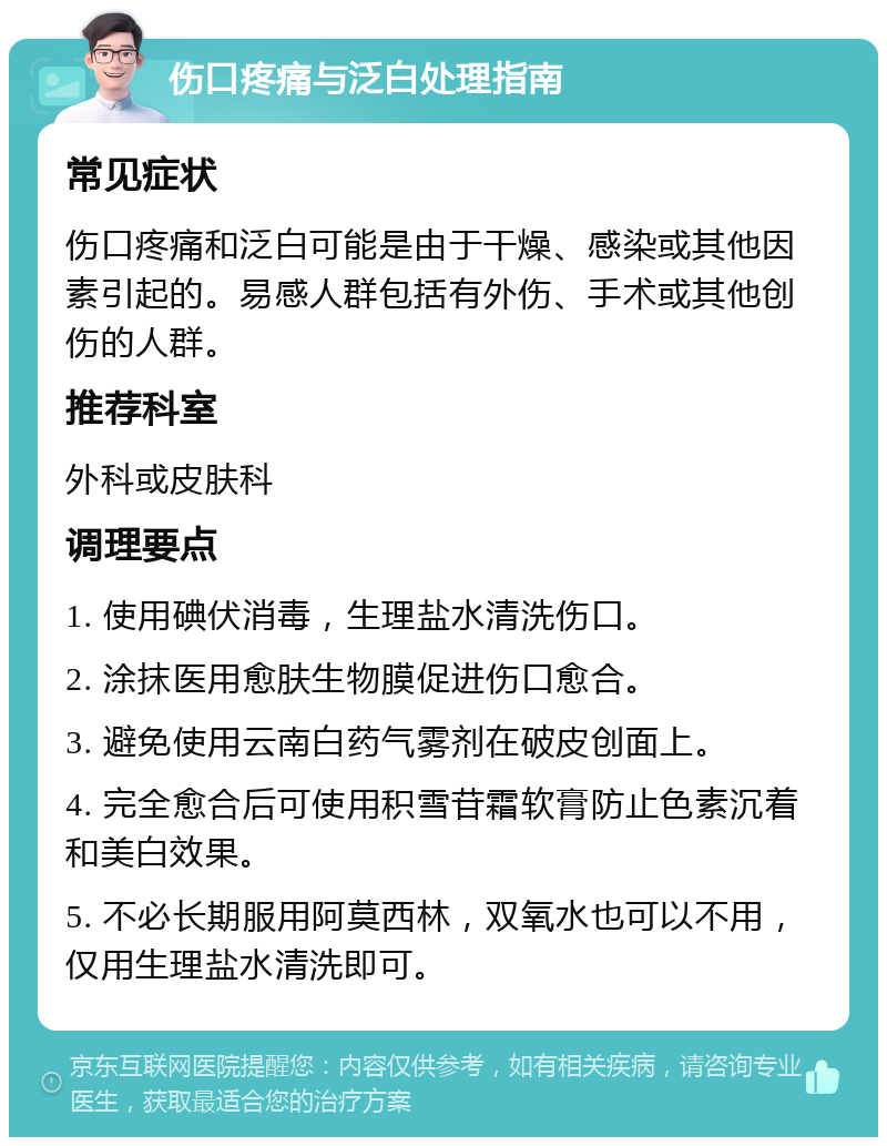 伤口疼痛与泛白处理指南 常见症状 伤口疼痛和泛白可能是由于干燥、感染或其他因素引起的。易感人群包括有外伤、手术或其他创伤的人群。 推荐科室 外科或皮肤科 调理要点 1. 使用碘伏消毒，生理盐水清洗伤口。 2. 涂抹医用愈肤生物膜促进伤口愈合。 3. 避免使用云南白药气雾剂在破皮创面上。 4. 完全愈合后可使用积雪苷霜软膏防止色素沉着和美白效果。 5. 不必长期服用阿莫西林，双氧水也可以不用，仅用生理盐水清洗即可。