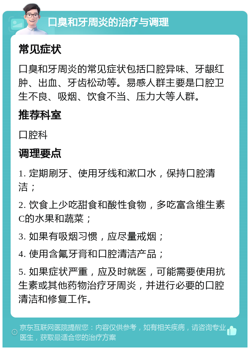 口臭和牙周炎的治疗与调理 常见症状 口臭和牙周炎的常见症状包括口腔异味、牙龈红肿、出血、牙齿松动等。易感人群主要是口腔卫生不良、吸烟、饮食不当、压力大等人群。 推荐科室 口腔科 调理要点 1. 定期刷牙、使用牙线和漱口水，保持口腔清洁； 2. 饮食上少吃甜食和酸性食物，多吃富含维生素C的水果和蔬菜； 3. 如果有吸烟习惯，应尽量戒烟； 4. 使用含氟牙膏和口腔清洁产品； 5. 如果症状严重，应及时就医，可能需要使用抗生素或其他药物治疗牙周炎，并进行必要的口腔清洁和修复工作。