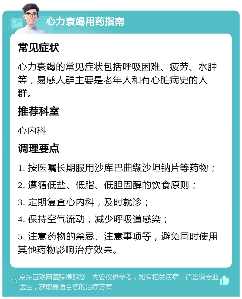 心力衰竭用药指南 常见症状 心力衰竭的常见症状包括呼吸困难、疲劳、水肿等，易感人群主要是老年人和有心脏病史的人群。 推荐科室 心内科 调理要点 1. 按医嘱长期服用沙库巴曲缬沙坦钠片等药物； 2. 遵循低盐、低脂、低胆固醇的饮食原则； 3. 定期复查心内科，及时就诊； 4. 保持空气流动，减少呼吸道感染； 5. 注意药物的禁忌、注意事项等，避免同时使用其他药物影响治疗效果。