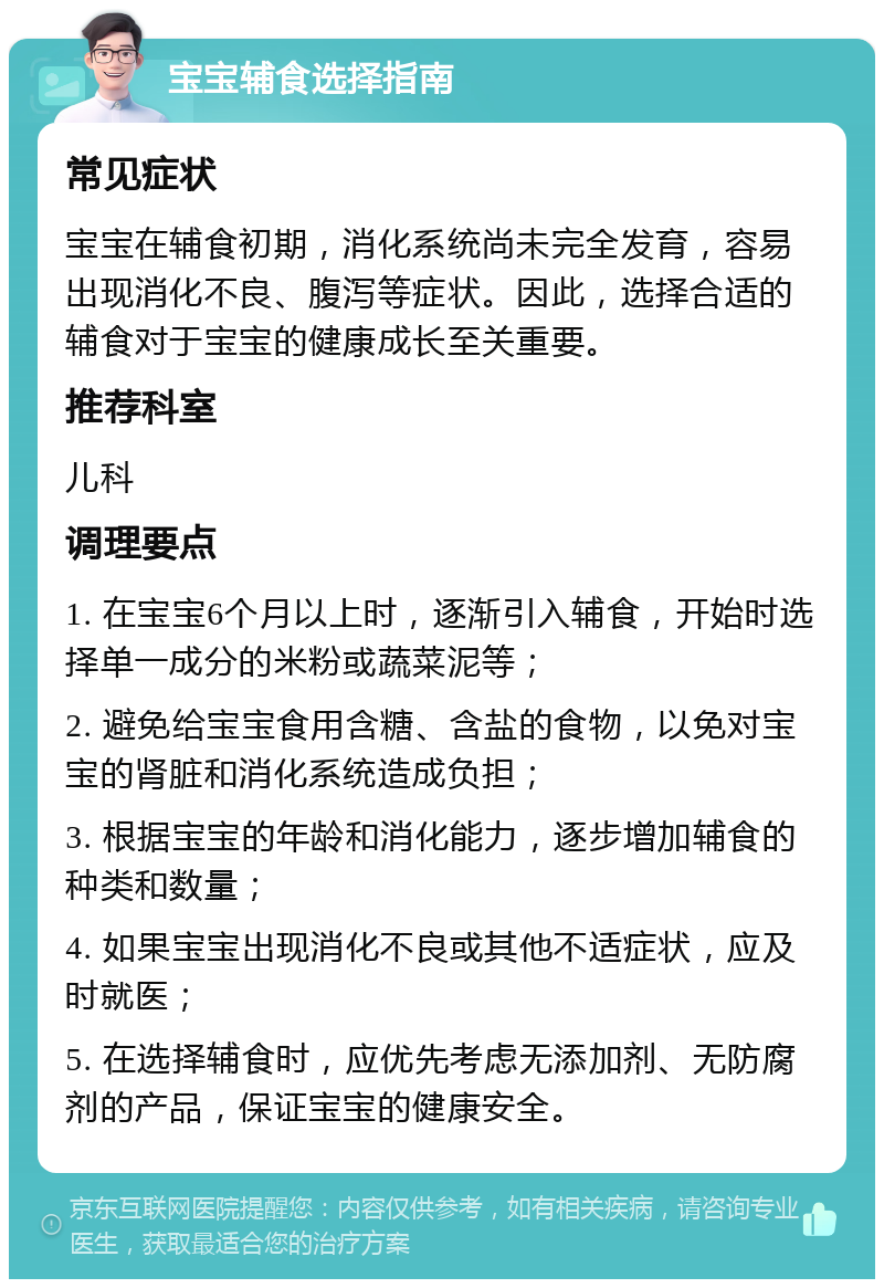 宝宝辅食选择指南 常见症状 宝宝在辅食初期，消化系统尚未完全发育，容易出现消化不良、腹泻等症状。因此，选择合适的辅食对于宝宝的健康成长至关重要。 推荐科室 儿科 调理要点 1. 在宝宝6个月以上时，逐渐引入辅食，开始时选择单一成分的米粉或蔬菜泥等； 2. 避免给宝宝食用含糖、含盐的食物，以免对宝宝的肾脏和消化系统造成负担； 3. 根据宝宝的年龄和消化能力，逐步增加辅食的种类和数量； 4. 如果宝宝出现消化不良或其他不适症状，应及时就医； 5. 在选择辅食时，应优先考虑无添加剂、无防腐剂的产品，保证宝宝的健康安全。