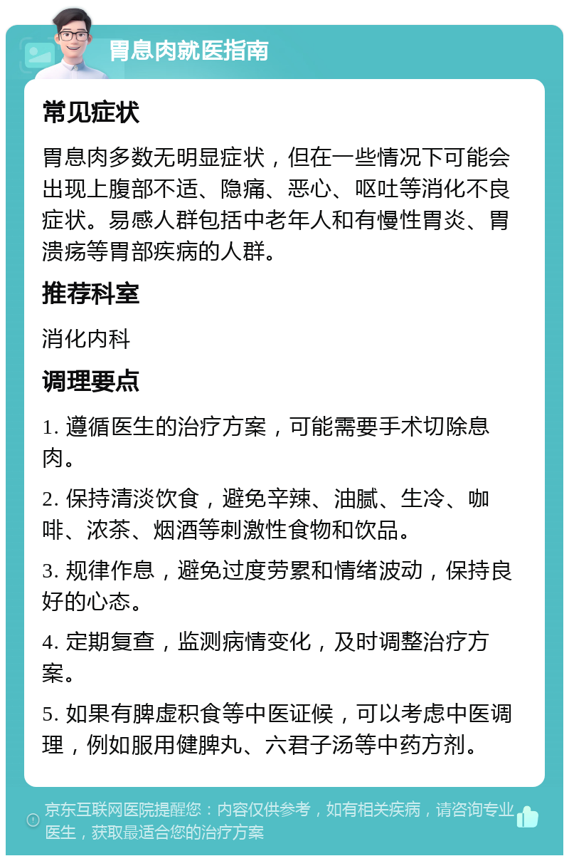 胃息肉就医指南 常见症状 胃息肉多数无明显症状，但在一些情况下可能会出现上腹部不适、隐痛、恶心、呕吐等消化不良症状。易感人群包括中老年人和有慢性胃炎、胃溃疡等胃部疾病的人群。 推荐科室 消化内科 调理要点 1. 遵循医生的治疗方案，可能需要手术切除息肉。 2. 保持清淡饮食，避免辛辣、油腻、生冷、咖啡、浓茶、烟酒等刺激性食物和饮品。 3. 规律作息，避免过度劳累和情绪波动，保持良好的心态。 4. 定期复查，监测病情变化，及时调整治疗方案。 5. 如果有脾虚积食等中医证候，可以考虑中医调理，例如服用健脾丸、六君子汤等中药方剂。