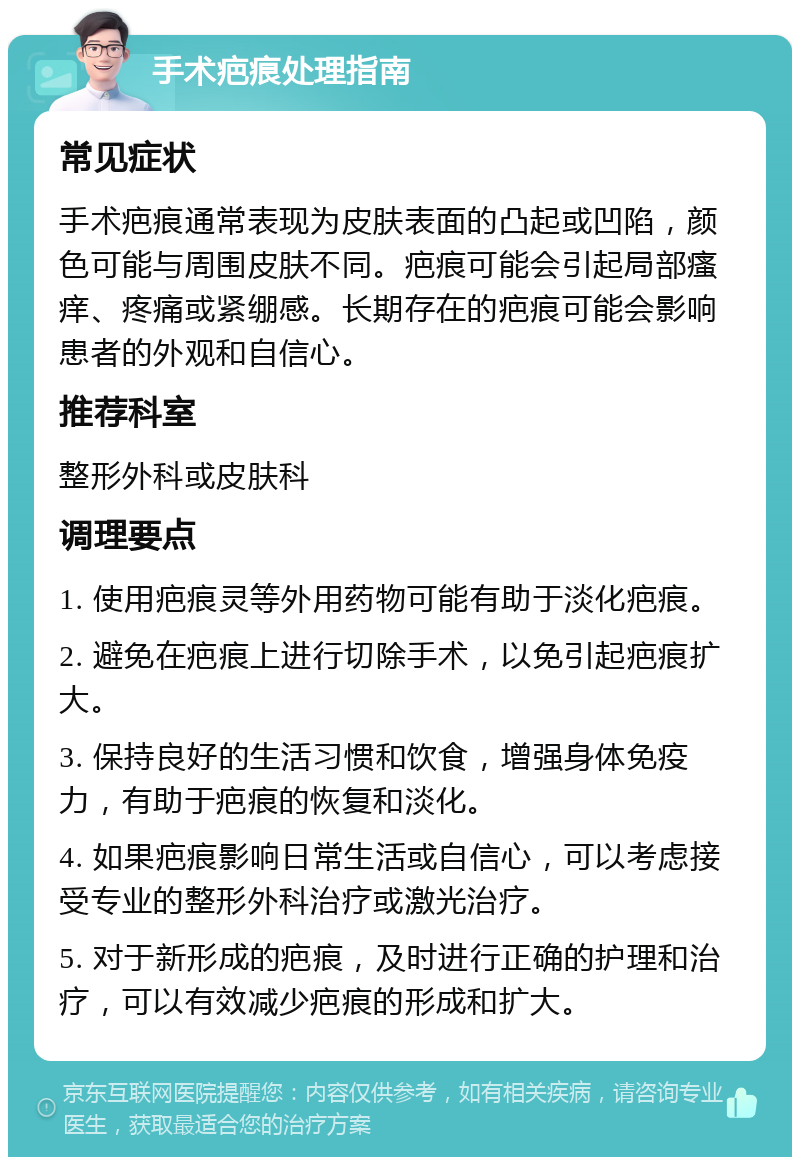 手术疤痕处理指南 常见症状 手术疤痕通常表现为皮肤表面的凸起或凹陷，颜色可能与周围皮肤不同。疤痕可能会引起局部瘙痒、疼痛或紧绷感。长期存在的疤痕可能会影响患者的外观和自信心。 推荐科室 整形外科或皮肤科 调理要点 1. 使用疤痕灵等外用药物可能有助于淡化疤痕。 2. 避免在疤痕上进行切除手术，以免引起疤痕扩大。 3. 保持良好的生活习惯和饮食，增强身体免疫力，有助于疤痕的恢复和淡化。 4. 如果疤痕影响日常生活或自信心，可以考虑接受专业的整形外科治疗或激光治疗。 5. 对于新形成的疤痕，及时进行正确的护理和治疗，可以有效减少疤痕的形成和扩大。