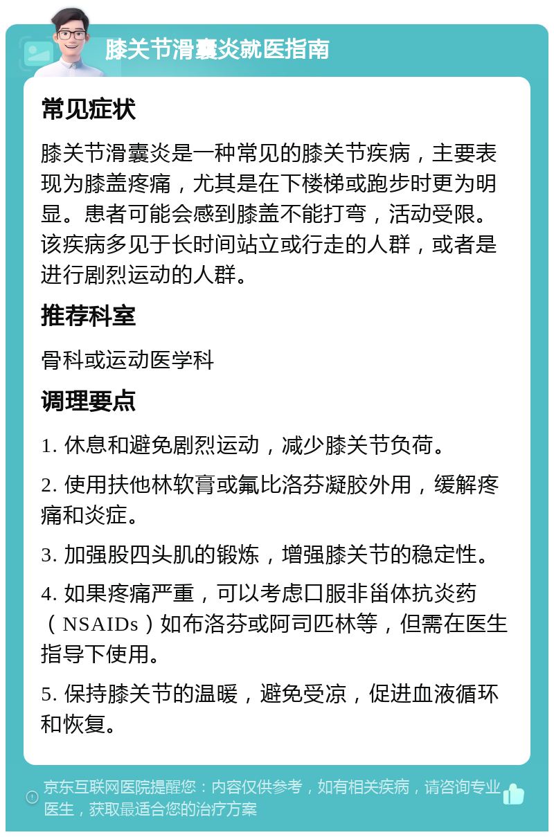 膝关节滑囊炎就医指南 常见症状 膝关节滑囊炎是一种常见的膝关节疾病，主要表现为膝盖疼痛，尤其是在下楼梯或跑步时更为明显。患者可能会感到膝盖不能打弯，活动受限。该疾病多见于长时间站立或行走的人群，或者是进行剧烈运动的人群。 推荐科室 骨科或运动医学科 调理要点 1. 休息和避免剧烈运动，减少膝关节负荷。 2. 使用扶他林软膏或氟比洛芬凝胶外用，缓解疼痛和炎症。 3. 加强股四头肌的锻炼，增强膝关节的稳定性。 4. 如果疼痛严重，可以考虑口服非甾体抗炎药（NSAIDs）如布洛芬或阿司匹林等，但需在医生指导下使用。 5. 保持膝关节的温暖，避免受凉，促进血液循环和恢复。