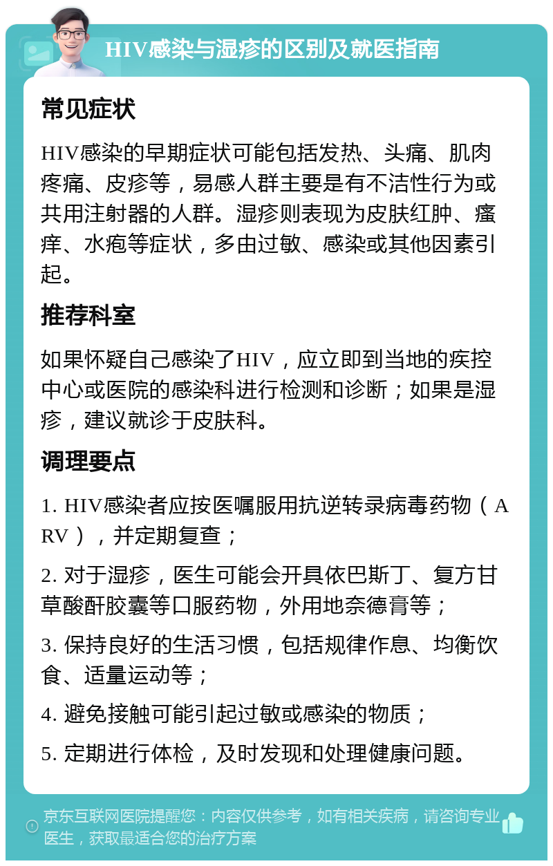 HIV感染与湿疹的区别及就医指南 常见症状 HIV感染的早期症状可能包括发热、头痛、肌肉疼痛、皮疹等，易感人群主要是有不洁性行为或共用注射器的人群。湿疹则表现为皮肤红肿、瘙痒、水疱等症状，多由过敏、感染或其他因素引起。 推荐科室 如果怀疑自己感染了HIV，应立即到当地的疾控中心或医院的感染科进行检测和诊断；如果是湿疹，建议就诊于皮肤科。 调理要点 1. HIV感染者应按医嘱服用抗逆转录病毒药物（ARV），并定期复查； 2. 对于湿疹，医生可能会开具依巴斯丁、复方甘草酸酐胶囊等口服药物，外用地奈德膏等； 3. 保持良好的生活习惯，包括规律作息、均衡饮食、适量运动等； 4. 避免接触可能引起过敏或感染的物质； 5. 定期进行体检，及时发现和处理健康问题。