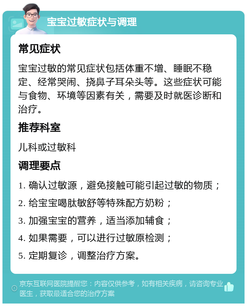 宝宝过敏症状与调理 常见症状 宝宝过敏的常见症状包括体重不增、睡眠不稳定、经常哭闹、挠鼻子耳朵头等。这些症状可能与食物、环境等因素有关，需要及时就医诊断和治疗。 推荐科室 儿科或过敏科 调理要点 1. 确认过敏源，避免接触可能引起过敏的物质； 2. 给宝宝喝肽敏舒等特殊配方奶粉； 3. 加强宝宝的营养，适当添加辅食； 4. 如果需要，可以进行过敏原检测； 5. 定期复诊，调整治疗方案。