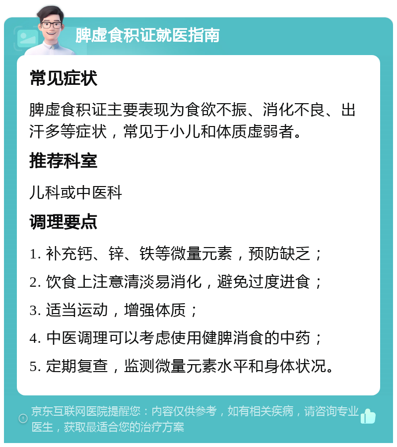 脾虚食积证就医指南 常见症状 脾虚食积证主要表现为食欲不振、消化不良、出汗多等症状，常见于小儿和体质虚弱者。 推荐科室 儿科或中医科 调理要点 1. 补充钙、锌、铁等微量元素，预防缺乏； 2. 饮食上注意清淡易消化，避免过度进食； 3. 适当运动，增强体质； 4. 中医调理可以考虑使用健脾消食的中药； 5. 定期复查，监测微量元素水平和身体状况。