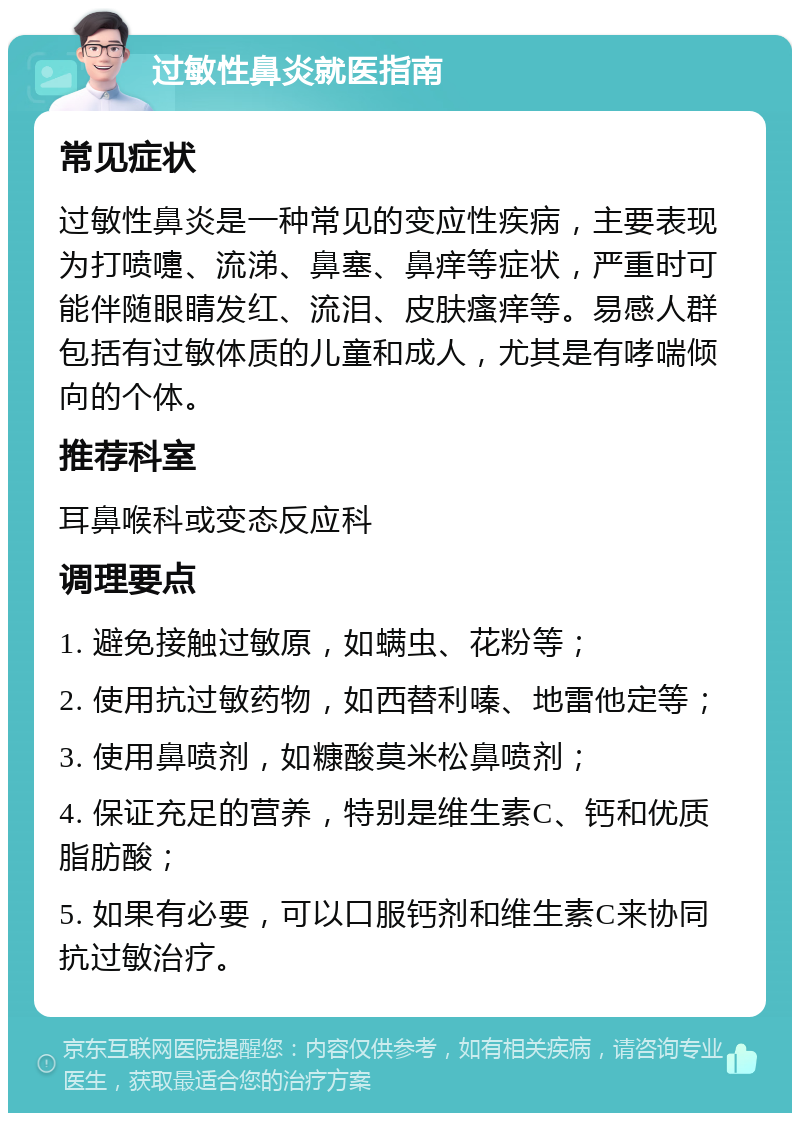 过敏性鼻炎就医指南 常见症状 过敏性鼻炎是一种常见的变应性疾病，主要表现为打喷嚏、流涕、鼻塞、鼻痒等症状，严重时可能伴随眼睛发红、流泪、皮肤瘙痒等。易感人群包括有过敏体质的儿童和成人，尤其是有哮喘倾向的个体。 推荐科室 耳鼻喉科或变态反应科 调理要点 1. 避免接触过敏原，如螨虫、花粉等； 2. 使用抗过敏药物，如西替利嗪、地雷他定等； 3. 使用鼻喷剂，如糠酸莫米松鼻喷剂； 4. 保证充足的营养，特别是维生素C、钙和优质脂肪酸； 5. 如果有必要，可以口服钙剂和维生素C来协同抗过敏治疗。