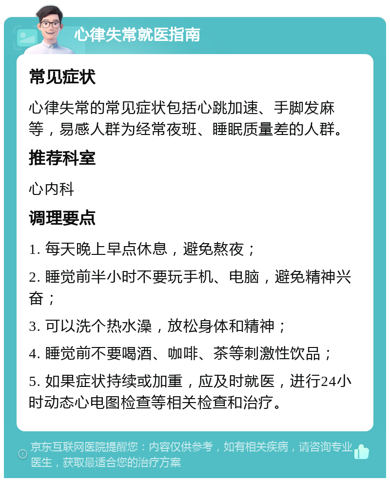 心律失常就医指南 常见症状 心律失常的常见症状包括心跳加速、手脚发麻等，易感人群为经常夜班、睡眠质量差的人群。 推荐科室 心内科 调理要点 1. 每天晚上早点休息，避免熬夜； 2. 睡觉前半小时不要玩手机、电脑，避免精神兴奋； 3. 可以洗个热水澡，放松身体和精神； 4. 睡觉前不要喝酒、咖啡、茶等刺激性饮品； 5. 如果症状持续或加重，应及时就医，进行24小时动态心电图检查等相关检查和治疗。