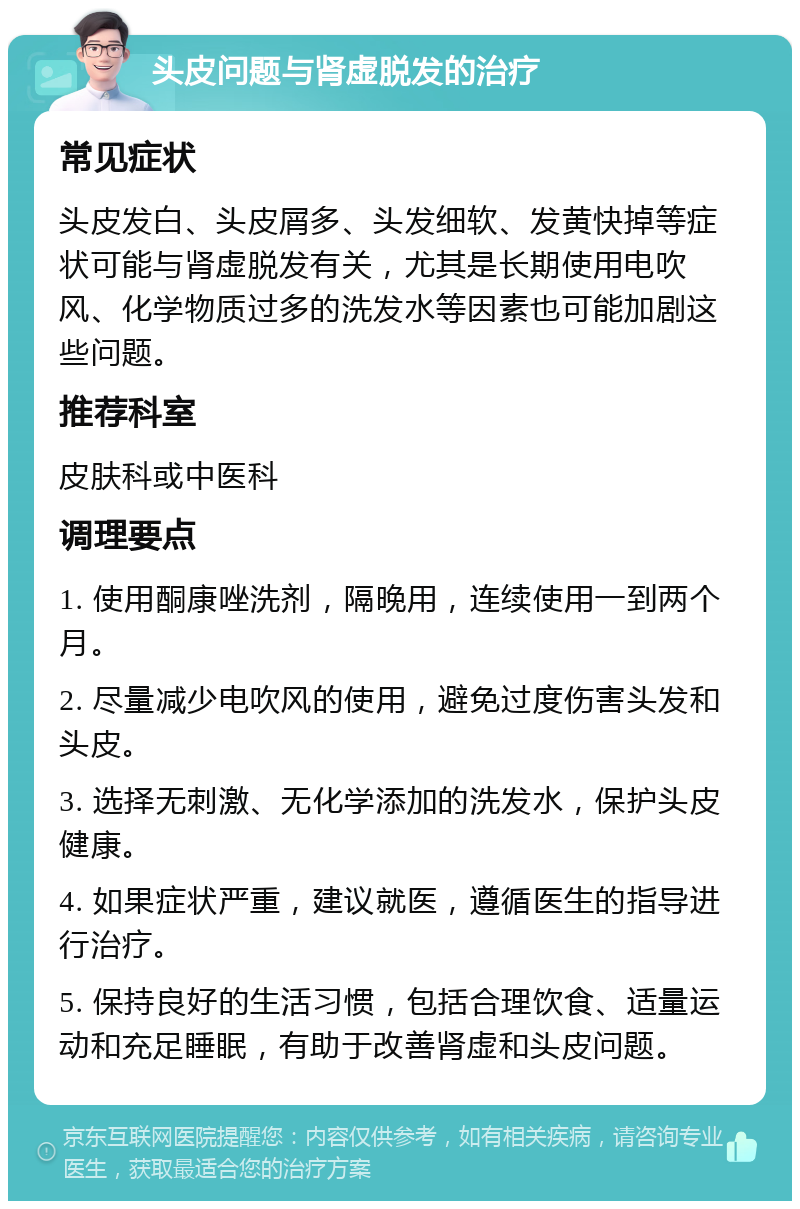 头皮问题与肾虚脱发的治疗 常见症状 头皮发白、头皮屑多、头发细软、发黄快掉等症状可能与肾虚脱发有关，尤其是长期使用电吹风、化学物质过多的洗发水等因素也可能加剧这些问题。 推荐科室 皮肤科或中医科 调理要点 1. 使用酮康唑洗剂，隔晚用，连续使用一到两个月。 2. 尽量减少电吹风的使用，避免过度伤害头发和头皮。 3. 选择无刺激、无化学添加的洗发水，保护头皮健康。 4. 如果症状严重，建议就医，遵循医生的指导进行治疗。 5. 保持良好的生活习惯，包括合理饮食、适量运动和充足睡眠，有助于改善肾虚和头皮问题。