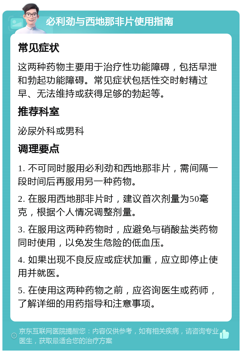 必利劲与西地那非片使用指南 常见症状 这两种药物主要用于治疗性功能障碍，包括早泄和勃起功能障碍。常见症状包括性交时射精过早、无法维持或获得足够的勃起等。 推荐科室 泌尿外科或男科 调理要点 1. 不可同时服用必利劲和西地那非片，需间隔一段时间后再服用另一种药物。 2. 在服用西地那非片时，建议首次剂量为50毫克，根据个人情况调整剂量。 3. 在服用这两种药物时，应避免与硝酸盐类药物同时使用，以免发生危险的低血压。 4. 如果出现不良反应或症状加重，应立即停止使用并就医。 5. 在使用这两种药物之前，应咨询医生或药师，了解详细的用药指导和注意事项。