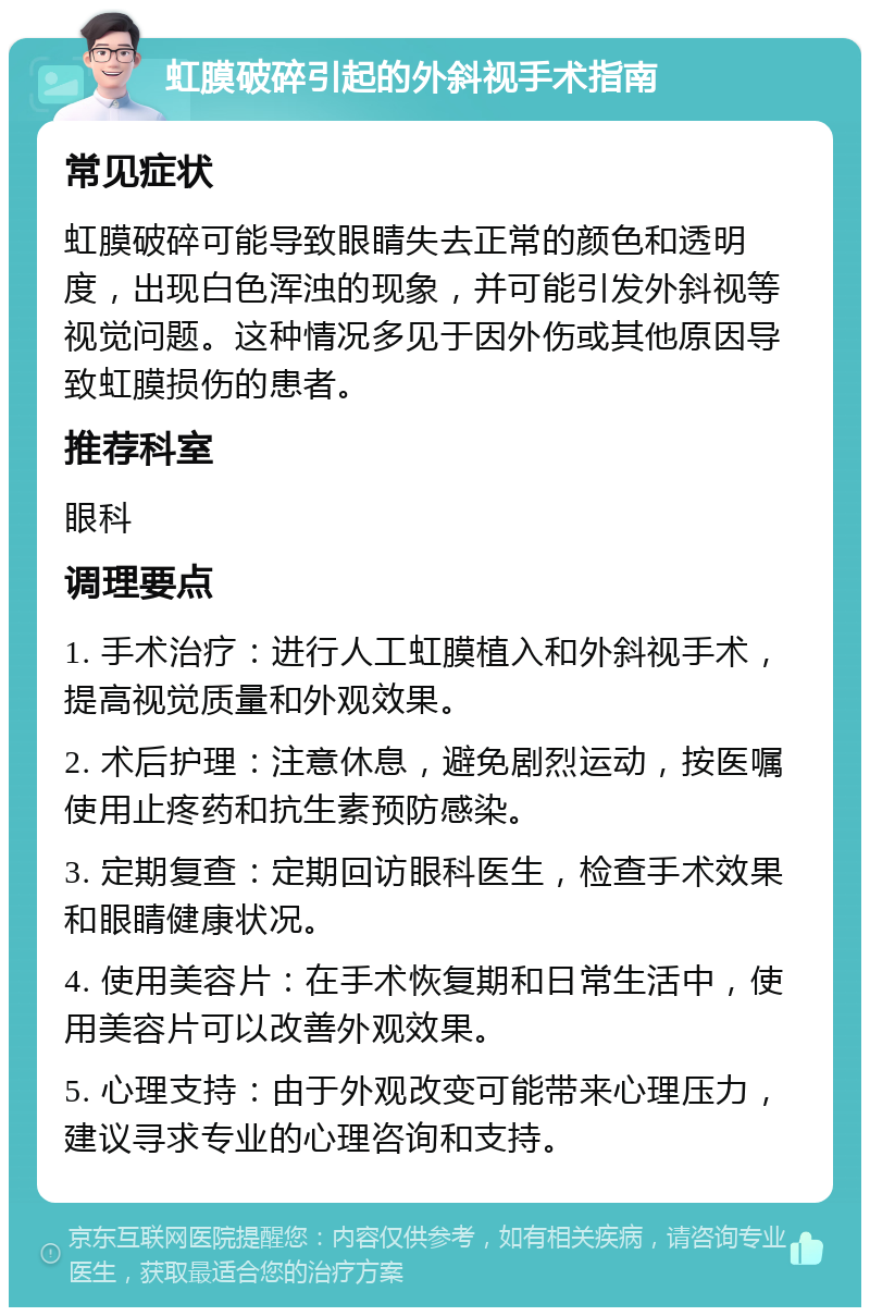 虹膜破碎引起的外斜视手术指南 常见症状 虹膜破碎可能导致眼睛失去正常的颜色和透明度，出现白色浑浊的现象，并可能引发外斜视等视觉问题。这种情况多见于因外伤或其他原因导致虹膜损伤的患者。 推荐科室 眼科 调理要点 1. 手术治疗：进行人工虹膜植入和外斜视手术，提高视觉质量和外观效果。 2. 术后护理：注意休息，避免剧烈运动，按医嘱使用止疼药和抗生素预防感染。 3. 定期复查：定期回访眼科医生，检查手术效果和眼睛健康状况。 4. 使用美容片：在手术恢复期和日常生活中，使用美容片可以改善外观效果。 5. 心理支持：由于外观改变可能带来心理压力，建议寻求专业的心理咨询和支持。