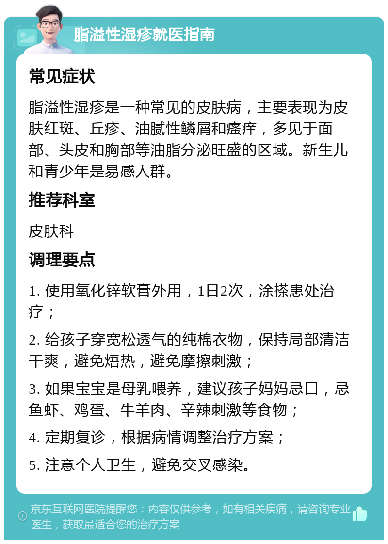 脂溢性湿疹就医指南 常见症状 脂溢性湿疹是一种常见的皮肤病，主要表现为皮肤红斑、丘疹、油腻性鳞屑和瘙痒，多见于面部、头皮和胸部等油脂分泌旺盛的区域。新生儿和青少年是易感人群。 推荐科室 皮肤科 调理要点 1. 使用氧化锌软膏外用，1日2次，涂搽患处治疗； 2. 给孩子穿宽松透气的纯棉衣物，保持局部清洁干爽，避免焐热，避免摩擦刺激； 3. 如果宝宝是母乳喂养，建议孩子妈妈忌口，忌鱼虾、鸡蛋、牛羊肉、辛辣刺激等食物； 4. 定期复诊，根据病情调整治疗方案； 5. 注意个人卫生，避免交叉感染。